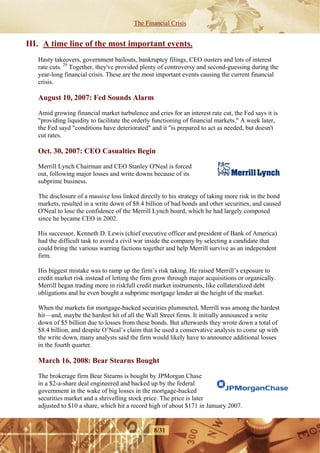 The Financial Crisis


III. A time line of the most important events.
   Hasty takeovers, government bailouts, bankruptcy filings, CEO ousters and lots of interest
   rate cuts. 29 Together, they've provided plenty of controversy and second-guessing during the
   year-long financial crisis. These are the most important events causing the current financial
   crisis.

   August 10, 2007: Fed Sounds Alarm

   Amid growing financial market turbulence and cries for an interest rate cut, the Fed says it is
   "providing liquidity to facilitate the orderly functioning of financial markets." A week later,
   the Fed sayd "conditions have deteriorated" and it "is prepared to act as needed, but doesn't
   cut rates.

   Oct. 30, 2007: CEO Casualties Begin

   Merrill Lynch Chairman and CEO Stanley O'Neal is forced
   out, following major losses and write downs because of its
   subprime business.

   The disclosure of a massive loss linked directly to his strategy of taking more risk in the bond
   markets, resulted in a write down of $8.4 billion of bad bonds and other securities, and caused
   O'Neal to lose the confidence of the Merrill Lynch board, which he had largely composed
   since he became CEO in 2002.

   His successor, Kenneth D. Lewis (chief executive officer and president of Bank of America)
   had the difficult task to avoid a civil war inside the company by selecting a candidate that
   could bring the various warring factions together and help Merrill survive as an independent
   firm.

   His biggest mistake was to ramp up the firm’s risk taking. He raised Merrill’s exposure to
   credit market risk instead of letting the firm grow through major acquisitions or organically.
   Merrill began trading more in riskfull credit market instruments, like collateralized debt
   obligations and he even bought a subprime mortgage lender at the height of the market.

   When the markets for mortgage-backed securities plummeted, Merrill was among the hardest
   hit—and, maybe the hardest hit of all the Wall Street firms. It initially announced a write
   down of $5 billion due to losses from these bonds. But afterwards they wrote down a total of
   $8.4 billion, and despite O’Neal’s claim that he used a conservative analysis to come up with
   the write down, many analysts said the firm would likely have to announce additional losses
   in the fourth quarter.

   March 16, 2008: Bear Stearns Bought

   The brokerage firm Bear Stearns is bought by JPMorgan Chase
   in a $2-a-share deal engineered and backed up by the federal
   government in the wake of big losses in the mortgage-backed
   securities market and a shrivelling stock price. The price is later
   adjusted to $10 a share, which hit a record high of about $171 in January 2007.


                                                8/31
 