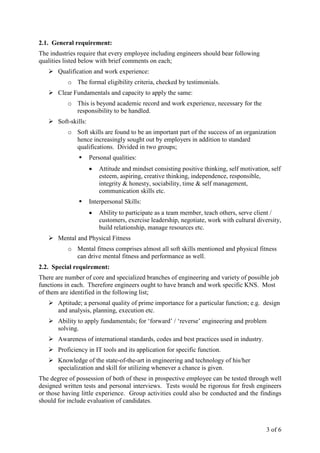 3 of 6
2.1. General requirement:
The industries require that every employee including engineers should bear following
qualities listed below with brief comments on each;
Qualification and work experience:
o The formal eligibility criteria, checked by testimonials.
Clear Fundamentals and capacity to apply the same:
o This is beyond academic record and work experience, necessary for the
responsibility to be handled.
Soft-skills:
o Soft skills are found to be an important part of the success of an organization
hence increasingly sought out by employers in addition to standard
qualifications. Divided in two groups;
Personal qualities:
• Attitude and mindset consisting positive thinking, self motivation, self
esteem, aspiring, creative thinking, independence, responsible,
integrity & honesty, sociability, time & self management,
communication skills etc.
Interpersonal Skills:
• Ability to participate as a team member, teach others, serve client /
customers, exercise leadership, negotiate, work with cultural diversity,
build relationship, manage resources etc.
Mental and Physical Fitness
o Mental fitness comprises almost all soft skills mentioned and physical fitness
can drive mental fitness and performance as well.
2.2. Special requirement:
There are number of core and specialized branches of engineering and variety of possible job
functions in each. Therefore engineers ought to have branch and work specific KNS. Most
of them are identified in the following list;
Aptitude; a personal quality of prime importance for a particular function; e.g. design
and analysis, planning, execution etc.
Ability to apply fundamentals; for ‘forward’ / ‘reverse’ engineering and problem
solving.
Awareness of international standards, codes and best practices used in industry.
Proficiency in IT tools and its application for specific function.
Knowledge of the state-of-the-art in engineering and technology of his/her
specialization and skill for utilizing whenever a chance is given.
The degree of possession of both of these in prospective employee can be tested through well
designed written tests and personal interviews. Tests would be rigorous for fresh engineers
or those having little experience. Group activities could also be conducted and the findings
should for include evaluation of candidates.
 
