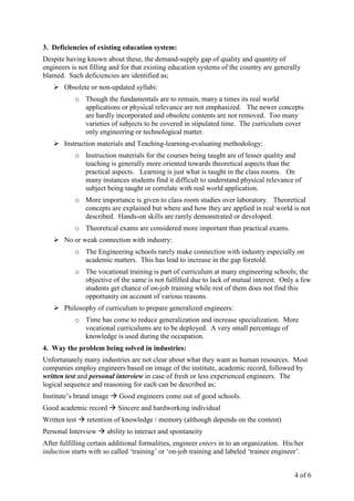 4 of 6
3. Deficiencies of existing education system:
Despite having known about these, the demand-supply gap of quality and quantity of
engineers is not filling and for that existing education systems of the country are generally
blamed. Such deficiencies are identified as;
Obsolete or non-updated syllabi:
o Though the fundamentals are to remain, many a times its real world
applications or physical relevance are not emphasized. The newer concepts
are hardly incorporated and obsolete contents are not removed. Too many
varieties of subjects to be covered in stipulated time. The curriculum cover
only engineering or technological matter.
Instruction materials and Teaching-learning-evaluating methodology:
o Instruction materials for the courses being taught are of lesser quality and
teaching is generally more oriented towards theoretical aspects than the
practical aspects. Learning is just what is taught in the class rooms. On
many instances students find it difficult to understand physical relevance of
subject being taught or correlate with real world application.
o More importance is given to class room studies over laboratory. Theoretical
concepts are explained but where and how they are applied in real world is not
described. Hands-on skills are rarely demonstrated or developed.
o Theoretical exams are considered more important than practical exams.
No or weak connection with industry:
o The Engineering schools rarely make connection with industry especially on
academic matters. This has lead to increase in the gap foretold.
o The vocational training is part of curriculum at many engineering schools; the
objective of the same is not fulfilled due to lack of mutual interest. Only a few
students get chance of on-job training while rest of them does not find this
opportunity on account of various reasons.
Philosophy of curriculum to prepare generalized engineers:
o Time has come to reduce generalization and increase specialization. More
vocational curriculums are to be deployed. A very small percentage of
knowledge is used during the occupation.
4. Way the problem being solved in industries:
Unfortunately many industries are not clear about what they want as human resources. Most
companies employ engineers based on image of the institute, academic record, followed by
written test and personal interview in case of fresh or less experienced engineers. The
logical sequence and reasoning for each can be described as;
Institute’s brand image Good engineers come out of good schools.
Good academic record Sincere and hardworking individual
Written test retention of knowledge / memory (although depends on the content)
Personal Interview ability to interact and spontaneity
After fulfilling certain additional formalities, engineer enters in to an organization. His/her
induction starts with so called ‘training’ or ‘on-job training and labeled ‘trainee engineer’.
 