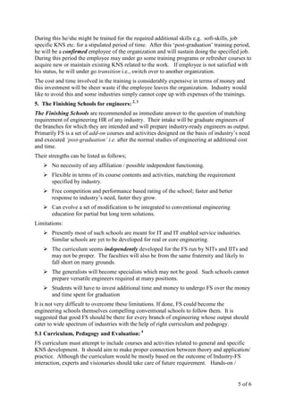 5 of 6
During this he/she might be trained for the required additional skills e.g. soft-skills, job
specific KNS etc. for a stipulated period of time. After this ‘post-graduation’ training period,
he will be a confirmed employee of the organization and will sustain doing the specified job.
During this period the employee may under go some training programs or refresher courses to
acquire new or maintain existing KNS related to the work. If employee is not satisfied with
his status, he will under go transition i.e., switch over to another organization.
The cost and time involved in the training is considerably expensive in terms of money and
this investment will be sheer waste if the employee leaves the organization. Industry would
like to avoid this and some industries simply cannot cope up with expenses of the trainings.
5. The Finishing Schools for engineers: 2, 3
The Finishing Schools are recommended as immediate answer to the question of matching
requirement of engineering HR of any industry. Their intake will be graduate engineers of
the branches for which they are intended and will prepare industry-ready engineers as output.
Primarily FS is a set of add-on courses and activities designed on the basis of industry’s need
and executed ‘post-graduation’ i.e. after the normal studies of engineering at additional cost
and time.
Their strengths can be listed as follows;
No necessity of any affiliation / possible independent functioning.
Flexible in terms of its course contents and activities, matching the requirement
specified by industry.
Free competition and performance based rating of the school; faster and better
response to industry’s need, faster they grow.
Can evolve a set of modification to be integrated to conventional engineering
education for partial but long term solutions.
Limitations:
Presently most of such schools are meant for IT and IT enabled service industries.
Similar schools are yet to be developed for real or core engineering.
The curriculum seems independently developed for the FS run by NITs and IITs and
may not be proper. The faculties will also be from the same fraternity and likely to
fall short on many grounds.
The generalists will become specialists which may not be good. Such schools cannot
prepare versatile engineers required at many positions.
Students will have to invest additional time and money to undergo FS over the money
and time spent for graduation
It is not very difficult to overcome these limitations. If done, FS could become the
engineering schools themselves compelling conventional schools to follow them. It is
suggested that good FS should be there for every branch of engineering whose output should
cater to wide spectrum of industries with the help of right curriculum and pedagogy.
5.1 Curriculum, Pedagogy and Evaluation: 4
FS curriculum must attempt to include courses and activities related to general and specific
KNS development. It should aim to make proper connection between theory and application/
practice. Although the curriculum would be mostly based on the outcome of Industry-FS
interaction, experts and visionaries should take care of future requirement. Hands-on /
 