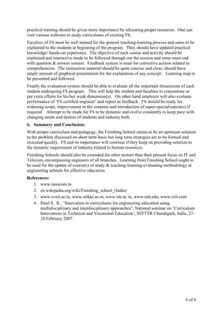 6 of 6
practical training should be given more importance by allocating proper resources. One can
visit various websites to study curriculums of existing FS.
Faculties of FS must be well trained for the general teaching-learning process and same to be
explained to the students at beginning of the program. They should have updated practical
knowledge/ hands-on experience. The objective of each course and activity should be
explained and interactive mode to be followed through out the session and same must end
with question & answer session. Feedback system is must for corrective actions related to
comprehension. The instruction material should be quite concise and clear; should have
ample amount of graphical presentation for the explanation of any concept. Learning map to
be presented and followed.
Finally the evaluation system should be able to evaluate all the important dimensions of each
student undergoing FS program. This will help the student and faculties to concentrate or
put extra efforts for his/her weak dimension(s). On other hand employer will also evaluate
performance of ‘FS certified engineer’ and report as feedback. FS should be ready for
widening scope, improvement in the contents and introduction of super-specialization(s) if
required. Attempt to be made for FS to be dynamic and evolve constantly to keep pace with
changing needs and desires of students and industry both.
6. Summary and Conclusion:
With proper curriculum and pedagogy, the Finishing School seems to be an optimum solution
to the problem discussed on short term basis but long term strategies are to be formed and
executed quickly. FS and its importance will continue if they keep on providing solution to
the dynamic requirement of industry related to human resources.
Finishing Schools should also be extended for other sectors than their present focus on IT and
Telecom, encompassing engineers of all branches. Learning from Finishing School ought to
be used for the update of course(s) of study & teaching-learning-evaluating methodology at
engineering schools for effective education.
References:
1. www.nasscom.in
2. en.wikipedia.org/wiki/Finishing_school_(India)
3. www.svnit.ac.in, www.nitkkr.ac.in, www.iitr.ac.in, www.nitt.edu, www.riiit.com
4. Patel S. R., “Innovation in curriculums for engineering education using
multidisciplinary and interdisciplinary approaches”, National seminar on ‘Curriculum
Innovations in Technical and Vocational Education’, NITTTR Chandigarh, India, 27-
28 February 2007
 
