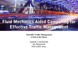 Fluid Mechanics Aided Computing for
Effective Traffic Management
Scientific Traffic Management,
A look at the future.
Jaydeep. S. Deshpande
B.E. Mechanical
PVG’s COET, Pune.
 