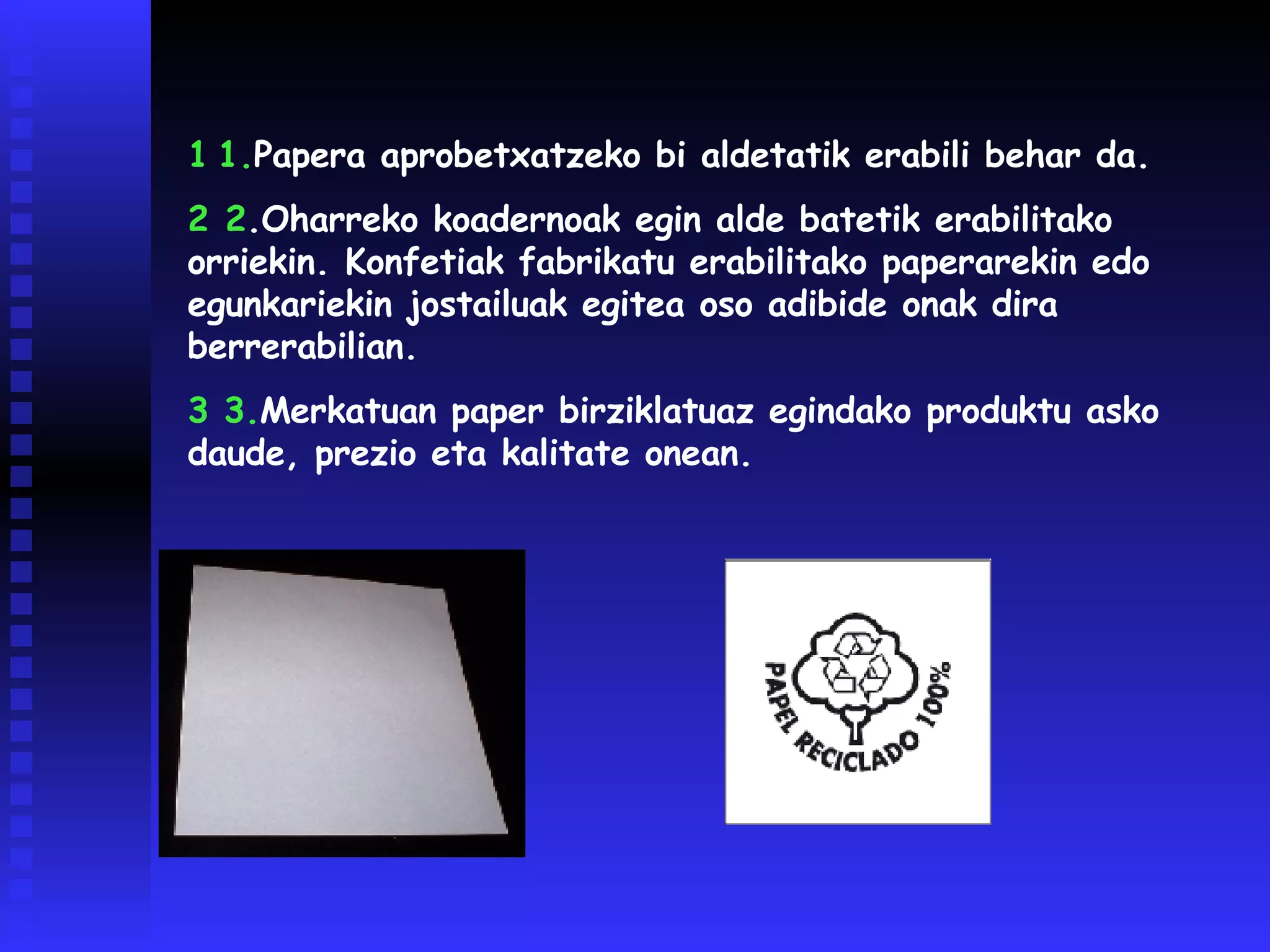1   1. Papera aprobetxatzeko bi aldetatik erabili behar da. 2  2 . Oharreko koadernoak egin alde batetik erabilitako orriekin. Konfetiak fabrikatu erabilitako paperarekin edo egunkariekin jostailuak egitea oso adibide onak dira berrerabilian. 3  3. Merkatuan paper birziklatuaz egindako produktu asko daude, prezio eta kalitate onean. 