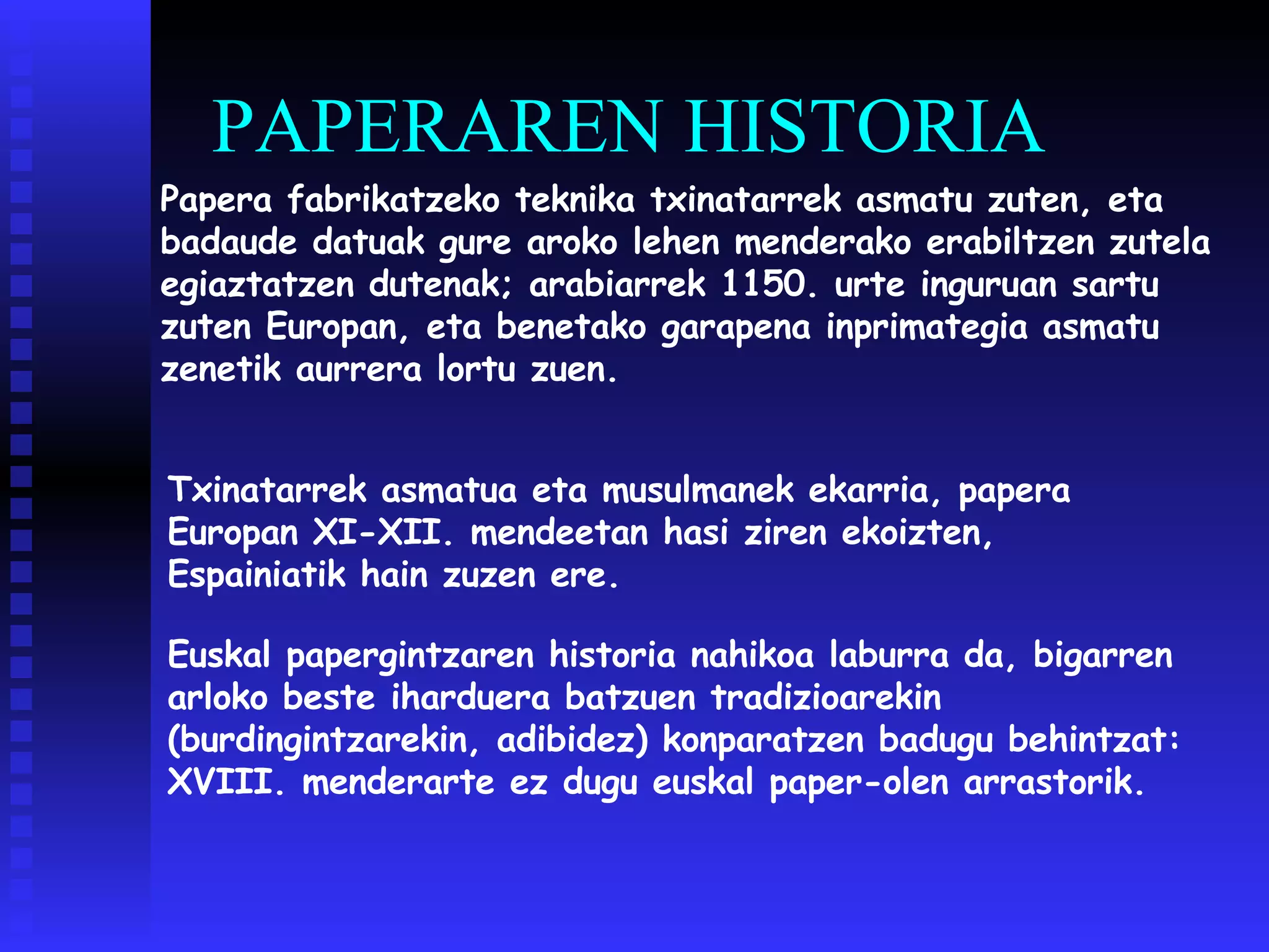 PAPERAREN HISTORIA Papera fabrikatzeko teknika txinatarrek asmatu zuten, eta badaude datuak gure aroko lehen menderako erabiltzen zutela egiaztatzen dutenak; arabiarrek 1150. urte inguruan sartu zuten Europan, eta benetako garapena inprimategia asmatu zenetik aurrera lortu zuen. Txinatarrek asmatua eta musulmanek ekarria, papera Europan XI-XII. mendeetan hasi ziren ekoizten, Espainiatik hain zuzen ere. Euskal papergintzaren historia nahikoa laburra da, bigarren arloko beste iharduera batzuen tradizioarekin (burdingintzarekin, adibidez) konparatzen badugu behintzat: XVIII. menderarte ez dugu euskal paper-olen arrastorik.   