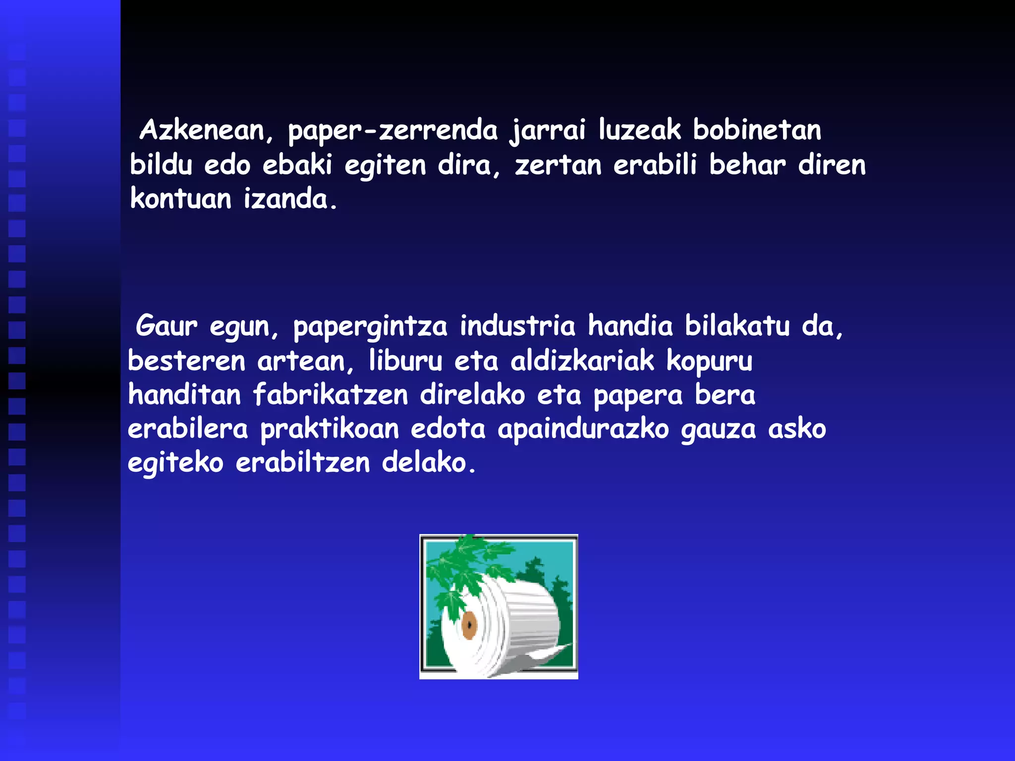 Gaur egun, papergintza industria handia bilakatu da, besteren artean, liburu eta aldizkariak kopuru handitan fabrikatzen direlako eta papera bera erabilera praktikoan edota apaindurazko gauza asko egiteko erabiltzen delako.  Azkenean, paper-zerrenda jarrai luzeak bobinetan bildu edo ebaki egiten dira, zertan erabili behar diren kontuan izanda.  