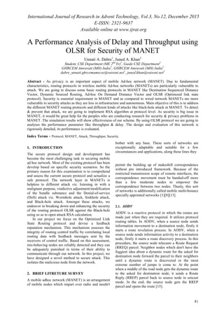 International Journal of Research in Advent Technology, Vol.3, No.12, December 2015
E-ISSN: 2321-9637
Available online at www.ijrat.org
81
A Performance Analysis of Delay and Throughput using
OLSR for Security of MANET
Unnati A. Dabre1
, Juned A. Khan2
Student, CSE Department (ME 2nd
Yr)1
, Guide CSE Department2
GHRCEM Amravati (MH) India1
, GHRCEM Amravati (MH) India2
dabre_unnati.ghrcemamecse@raisoni.net1
, juned.khan@raisoni.net2
Abstract - As privacy is an important aspect of mobile Ad-hoc network (MANET). Due to fundamental
characteristics, routing protocols in wireless mobile Ad-hoc networks (MANETs) are particularly vulnerable to
attack. We are going to discuss some basic routing protocols in MANET like Destination Sequenced Distance
Vector, Dynamic Sourced Routing, Ad-hoc On Demand Distance Vector and OLSR (Optimized link state
protocol). Security is essential requirement in MANET and as compared to wired network MANETs are more
vulnerable to security attacks as they are less in infrastructure and autonomous. Main objective of this is to address
the different MANET routing protocols and different kinds of attacks like black-hole attack in MANET. To detect
& prevent that attack, we are going to implement RSA algorithm at protocol level. As security is big issue in
MANET, it would be great help for the peoples who are conducting research for security & privacy problems in
MANET. The simulation results will show effectiveness of our scheme. By using OLSR protocol we are going to
analyses the performance parameter like throughput & delay. The design and evaluation of this network is
rigorously detailed, its performance is evaluated.
Index Terms - Protocol, MANET, Attack, Throughput, Security.
1. INTRODUCTION
The secure protocol design and development has
become the most challenging task in securing mobile
ad hoc network. Most of the existing protocol has been
develop based on specific security scenarios. So the
primary reason for this examination is to comprehend
and assess the current secure protocol and actualize a
safe protocol. The network layer in MANETs is
helpless to different attack viz. listening in with a
malignant purpose, vindictive adjustment/modification
of the bundle substance and the Denial-of-service
(DoS) attack viz. Wormhole attack, Sinkhole attack,
and Black-hole attack. Amongst these attacks, we
endeavor in breaking down and enhancing the security
of the routing protocol OLSR against the Black-hole
using so as to open attack RSA calculation.
In our project we focus on the Optimized Link
State Routing protocol and devise a feedback
reputation mechanism. This mechanism assesses the
integrity of routing control traffic by correlating local
routing data with feedback messages sent by the
receivers of control traffic. Based on this assessment,
mis-behaving nodes are reliably detected and they can
be adequately punished in terms of their ability to
communicate through our network. In this project, we
have designed a novel method to secure attack. This
isolates the malicious node from the network.
2. BRIEF LITRETURE SURVEY
A mobile adhoc network (MANET) is an arrangement
of mobile nodes which impart over radio and needn't
bother with any base. These sorts of networks are
exceptionally adaptable and suitable for a few
circumstances and applications, along these lines they
permit the building up of makeshift correspondence
without pre introduced framework. Because of the
restricted transmission scope of remote interfaces, the
correspondence movement must be handed-off more
than a few moderate nodes to empower the
correspondence between two nodes. Thusly, this sort
of networks is additionally called mobile multi-bounce
specially appointed networks [1][8][13].
2.1. AODV
AODV is a reactive protocol in which the routes are
made just when they are required. It utilizes protocol
routing tables. In AODV, when a source node sends
information movement to a destination node, firstly it
starts a route revelation process. In AODV, when a
source node sends information activity to a destination
node, firstly it starts a route discovery process. In this
procedure, the source node telecasts a Route Request
(RREQ) parcel. Neighbor nodes which don't have the
foggiest idea about a dynamic route for the asked for
destination node forward the parcel to their neighbors
until a dynamic route is discovered or the most
extreme number of jumps is come to. At the point
when a middle of the road node gets the dynamic route
to the asked for destination node, it sends a Route
Reply (RREP) parcel back to source node in unicast
mode. In the end, the source node gets the RREP
parcel and opens the route [15].
 