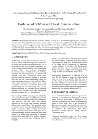 International Journal of Research in Advent Technology, Vol.3, No.12, December 2015
E-ISSN: 2321-9637
Available online at www.ijrat.org
1
Evolution of Solitons in Optical Communication
Mrs. Snehalata Mundhe1
, Mrs. Samata Bhosale2
, Ms. Sunaya Shirodkar3
Electronics & Telecommunication1,2,3
Snehalata778@yahoo.in1
, birjesamatag@gmail.com2
, sunaya01shirodkar@gmail.com3
Shree Rayeshwar Institute of Engineering and Information Technology, Shiroda, Goa.
Abstract- This paper presents a review on optical solitons, focusing on its evolution and applications in long range
communication. In an optical communication system, solitons are very narrow, high intensity stable optical pulses
that are outcome of balancing group velocity dispersion, GVD by self phase modulation, SPM. If the relative effects
of SPM and GVD are controlled just right, and the appropriate pulse shape is chosen, The pulse compression
resulting from SPM can exactly offset the pulse broadening effect of GVD.
Index Terms- Solitons, SPM, GVD, Kerr Effect, Chirping, Optical non-linearities
1. INTRODUCTION
Modern high capacity telecommunication networks
based on optical fiber technology now have become
an integral and indispensable part of society. Due to
the importance of these networks to everyday life
users expect constant availability of communication
services. There are evolving international
telecommunications standards that were predicting
very high data rate requirements, and transmission
capacity. Fiber optic transmission systems have
provided enormous capacity required to overcome
short falls due the various catastrophic effects like
noise, attenuation, dispersion and nonlinear effects.
Fiber optic transmission systems have many
advantages over most conventional transmission
systems. They are less affected by noise, do not
conduct electricity and therefore provide electrical
isolation, carry extremely high data transmission
rates and carry data over very long distances.
Because of optical fiber technology fast and reliable
data exchange at the speed of light became possible.
But there are certain practical limitations that prevent
from achieving this high speed data transfer.
Dispersion is one of the most important distortion
effects in the optical fibers. Pulse spreading caused
by Group Velocity dispersion (GVD) leads to inter
symbol interference (ISI). Another phenomenon
called as self phase modulation (SPM) gives rise to
frequency chirping. However a particular pulse shape
known as a soliton takes advantage of nonlinear
effects in silica, particularly SPM resulting from Kerr
nonlinearity, to overcome pulse broadening effect of
GVD [5].
Solitons are narrow pulses with high peak powers
and special shapes. Depending upon the particular
shape chosen, the pulse either do not undergo change
in its shape during propagation, or undergoes
periodic changes in its shape [5]. Fundamental
solitons are those who do not change their shape
during propagation, and those who undergo periodic
change in shape are called higher order solitons.
Soliton pulses balance effect of GVD and SPM. In
order for this balance to occur, the soliton pulses
must not only have a specific shape but also a
specific energy. Due to inevitable fiber attenuation,
the pulse energies are reduced, this weakens the
nonlinear interaction needed to balance GVD. Hence
periodically spaced optical amplifiers are required in
a soliton link to restore the pulse energy[5,7].
2. FORMATION OF SOLITONS
To understand the formation of soliton pulses it is
necessary to understand the propagation of optical
pulses inside the optical fiber in presence of It is
necessary to understand how optical pulses propagate
inside a single mode fiber in the presence of
dispersion (chromatic) and non-linearity (intensity
dependence of refractive index). Hence first we need
to understand the phenomenon Self Phase
Modulation (SPM) and the Group Velocity
Dispersion (GVD).
Dispersion mechanism within the fiber causes
broadening of transmitted light pulses as they travel
along the channel.
 
