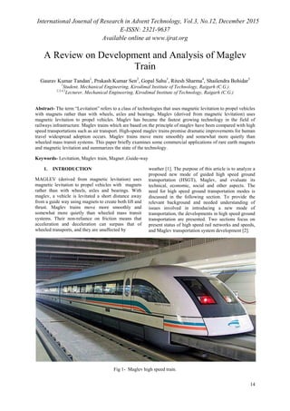 International Journal of Research in Advent Technology, Vol.3, No.12, December 2015
E-ISSN: 2321-9637
Available online at www.ijrat.org
14
A Review on Development and Analysis of Maglev
Train
Gaurav Kumar Tandan1
, Prakash Kumar Sen2
, Gopal Sahu3
, Ritesh Sharma4
, Shailendra Bohidar5
1
Student, Mechanical Engineering, Kirodimal Institute of Technology, Raigarh (C.G.)
2,3,4,5
Lecturer, Mechanical Engineering, Kirodimal Institute of Technology, Raigarh (C.G.)
Abstract- The term “Levitation” refers to a class of technologies that uses magnetic levitation to propel vehicles
with magnets rather than with wheels, axles and bearings. Maglev (derived from magnetic levitation) uses
magnetic levitation to propel vehicles. Maglev has became the fastest growing technology in the field of
railways infrastructure. Maglev trains which are based on the principle of maglev have been compared with high
speed transportations such as air transport. High-speed maglev trains promise dramatic improvements for human
travel widespread adoption occurs. Maglev trains move more smoothly and somewhat more quietly than
wheeled mass transit systems. This paper briefly examines some commercial applications of rare earth magnets
and magnetic levitation and summarizes the state of the technology.
Keywords- Levitation, Maglev train, Magnet ,Guide-way
1. INTRODUCTION
MAGLEV (derived from magnetic levitation) uses
magnetic levitation to propel vehicles with magnets
rather than with wheels, axles and bearings. With
maglev, a vehicle is levitated a short distance away
from a guide way using magnets to create both lift and
thrust. Maglev trains move more smoothly and
somewhat more quietly than wheeled mass transit
systems. Their non-reliance on friction means that
acceleration and deceleration can surpass that of
wheeled transports, and they are unaffected by
weather [1]. The purpose of this article is to analyze a
proposed new mode of guided high speed ground
transportation (HSGT), Maglev, and evaluate its
technical, economic, social and other aspects. The
need for high speed ground transportation modes is
discussed in the following section. To provide the
relevant background and needed understanding of
issues involved in introducing a new mode of
transportation, the developments in high speed ground
transportation are presented. Two sections focus on
present status of high speed rail networks and speeds,
and Maglev transportation system development [2].
Fig 1- Maglev high speed train.
 