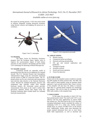International Journal of Research in Advent Technology, Vol.3, No.12, December 2015
the search for missing persons UAVs have been tested
as airborne lifeguards, locating distressed swimmers
using thermal cameras and dropping
swimmers.
Figure 3:uas 3.1 octocopter
5.4. Demining
The Space Assets for Demining Assistance
program from the European Space Agency aims to
improve the socioeconomic impact of land release
activities in mine actionIt is developing and has tested
UAV technology for demining in Bosnia
5.5. Scientific research
Unmanned aircraft are especially useful in
penetrating areas that may be too dangerous for manned
aircraft. The U.S. National Oceanic and Atmospheric
Administration began using the Aerosonde unmanned
aircraft system in 2006 as a hurricane hunter. The 35
pound system can fly into a hurricane and communicate
near-real-time data directly to the National Hurricane
Center. Beyond the standard barometric pressure and
temperature data typically culled from manned
hurricane hunters, the Aerosonde system provides
measurements from closer to the water’s surface than
previously captured. NASA later began using the
Northrop Grumman RQ-4 Global Hawk for e
hurricane measurements.
International Journal of Research in Advent Technology, Vol.3, No.12, December 2015
E-ISSN: 2321-9637
Available online at www.ijrat.org
UAVs have been tested
as airborne lifeguards, locating distressed swimmers
using thermal cameras and dropping life preservers to
:uas 3.1 octocopter
Demining Assistance
program from the European Space Agency aims to
improve the socioeconomic impact of land release
activities in mine actionIt is developing and has tested
UAV technology for demining in Bosnia-Herzegovina.
Unmanned aircraft are especially useful in
penetrating areas that may be too dangerous for manned
aircraft. The U.S. National Oceanic and Atmospheric
Administration began using the Aerosonde unmanned
aircraft system in 2006 as a hurricane hunter. The 35-
und system can fly into a hurricane and communicate
time data directly to the National Hurricane
Center. Beyond the standard barometric pressure and
temperature data typically culled from manned
hurricane hunters, the Aerosonde system provides
asurements from closer to the water’s surface than
previously captured. NASA later began using the
4 Global Hawk for extended
Figure 4: AAI corporation
5.6. APPLICATIONS
• Remote sensing
• Commercial aerial surveillance
• Domestic policing and patrolling
• Oil, gas and mineral exploration and
production
• Transport of goods
• Scientific research
• Search and rescue operation
• Forest fire detection
6. FUTURE SCOPE
Future work on the autopilot system would be to include
the GPS module for better position data. The IMU and
GPS could be fused together using an estimator based
approach, to get accurate position data. Future versions
of the autopilot will also have the a
light data to a ground based computer for monitoring
and analysis. This will be done by including the 900
MHz radio modem, in the autopilot loop.
7. CONCLUSION
In this paper the procedure to built UAV has
been perspicuously stated. The
effective and has many applications in various fields
like military etc. This brief look at the UCAV and other
emerging technologies merely scratched the surface of
employing UAVs in a strike role. Further research
should focus on control of CAS
level. Additionally, further study must determine the
proper manned unmanned force mix to meet future
battle field requirements, as well as doctrinal and
International Journal of Research in Advent Technology, Vol.3, No.12, December 2015
21
corporation aerosonde
erial surveillance
Domestic policing and patrolling
Oil, gas and mineral exploration and
Search and rescue operation
Forest fire detection
Future work on the autopilot system would be to include
the GPS module for better position data. The IMU and
GPS could be fused together using an estimator based
approach, to get accurate position data. Future versions
of the autopilot will also have the ability to transmit
data to a ground based computer for monitoring
and analysis. This will be done by including the 900
MHz radio modem, in the autopilot loop.
In this paper the procedure to built UAV has
been perspicuously stated. The small scale UAV is cost
effective and has many applications in various fields
This brief look at the UCAV and other
emerging technologies merely scratched the surface of
employing UAVs in a strike role. Further research
CAS UAVs at the tactical
level. Additionally, further study must determine the
proper manned unmanned force mix to meet future
battle field requirements, as well as doctrinal and
 