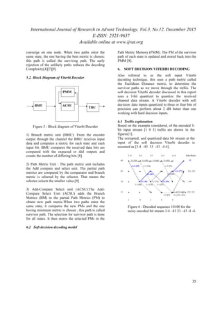 International Journal of Research in Advent Technology, Vol.3, No.12, December 2015
E-ISSN: 2321-9637
Available online at www.ijrat.org
35
converge on one node. When two paths enter the
same state, the one having the best metric is chosen;
this path is called the surviving path. The early
rejection of the unlikely paths reduces the decoding
Complexity[4][7][8]
5.2. Block Diagram of Viterbi Decoder
Figure 5 : Block diagram of Viterbi Decoder
1) Branch metric unit (BMU): From the encoder
output through the channel the BMU receives input
data and computes a metric for each state and each
input bit. BMU compares the received data bits are
compared with the expected or idel outputs and
counts the number of differing bits [8].
2) Path Metric Unit : The path metric unit includes
the Add compare and select unit. The partial path
metrics are compared by the comparator and branch
metric is selected by the selector. That means the
selector selects the smaller value.[9]
3) Add-Compare Select unit (ACSU):The Add-
Compare Select Unit (ACSU) adds the Branch
Metrics (BM) to the partial Path Metrics (PM) to
obtain new path metric.When two paths enter the
same state, it compares the new PMs and the one
having minimum metric is chosen , this path is called
survivor path. The selection for survivor path is done
for all states. It then stores the selected PMs in the
Path Metric Memory (PMM). The PM of the survivor
path of each state is updated and stored back into the
PMM [8].
6. SOFT DECISION VITERBI DECODING
Also referred to as the soft input Viterbi
decoding technique, this uses a path metric called
the Euclidean Distance metric, to determine the
survivor paths as we move through the trellis. The
soft decision Viterbi decoder discussed in this report
uses a 3-bit quantizer to quantize the received
channel data stream. A Viterbi decoder with soft
decision data inputs quantized to three or four bits of
precision can perform about 2 dB better than one
working with hard decision inputs.
6.1 Trellis explanation
Based on the example considered, of the encoded 3-
bit input stream [1 0 1] trellis are shown in the
figures[1].
The corrupted, and quantized data bit stream at the
input of the soft decision Viterbi decoder is
assumed as [3-4 -43 33 -43 -4-4].
Figure 6 : Decoded sequence 10100 for the
noisy encoded bit stream 3-4 –43 33 –43 -4 -4.
6.2 Soft decision decoding model
 