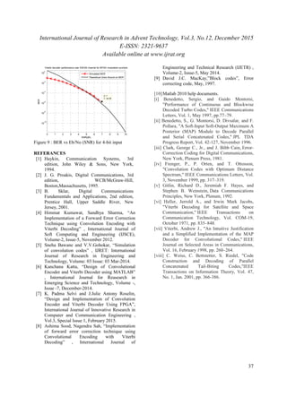 International Journal of Research in Advent Technology, Vol.3, No.12, December 2015
E-ISSN: 2321-9637
Available online at www.ijrat.org
37
Figure 9 : BER vs Eb/No (SNR) for 4-bit input
REFERANCES
[1] Haykin, Communication Systems, 3rd
edition, John Wiley & Sons, New York,
1994.
[2] J. G. Proakis, Digital Communications, 3rd
edition, WCB/McGraw-Hill,
Boston,Massachusetts, 1995.
[3] B. Sklar, Digital Communications
Fundamentals and Applications, 2nd edition,
Prentice Hall, Upper Saddle River, New
Jersey, 2001.
[4] Himmat Kumawat, Sandhya Sharma, “An
Implementation of a Forward Error Correction
Technique using Convolution Encoding with
Viterbi Decoding” , International Journal of
Soft Computing and Engineering (IJSCE),
Volume-2, Issue-5, November 2012.
[5] Sneha Bawane and V.V.Gohokar, “Simulation
of convolution codes” , IJRET: International
Journal of Research in Engineering and
Technology, Volume: 03 Issue: 03 Mar-2014.
[6] Kanchana Katta, “Design of Convolutional
Encoder and Viterbi Decoder using MATLAB”
, International Journal for Reasearch in
Emerging Science and Technology, Volume -,
Issue -7, December-2014.
[7] K. Padma Selvi and J.Julie Antony Roselin,
“Design and Implementation of Convolution
Encoder and Viterbi Decoder Using FPGA”,
International Journal of Innovative Research in
Computer and Communication Engineering ,
Vol.3, Special Issue 1, February 2015.
[8] Ashima Sood, Nagendra Sah, “Implementation
of forward error correction technique using
Convolutional Encoding with Viterbi
Decoding” , International Journal of
Engineering and Technical Research (IJETR) ,
Volume-2, Issue-5, May 2014.
[9] David J.C. MacKay,”Block codes”, Error
correcting code, May, 1997.
[10]Matlab 2010 help documents.
[i] Benedetto, Sergio, and Guido Montorsi,
"Performance of Continuous and Blockwise
Decoded Turbo Codes," IEEE Communications
Letters, Vol. 1, May 1997, pp.77–79.
[ii] Benedetto, S., G. Montorsi, D. Divsalar, and F.
Pollara, "A Soft-Input Soft-Output Maximum A
Posterior (MAP) Module to Decode Parallel
and Serial Concatenated Codes," JPL TDA
Progress Report, Vol. 42-127, November 1996.
[iii] Clark, George C., Jr., and J. Bibb Cain, Error-
Correction Coding for Digital Communications,
New York, Plenum Press, 1981.
[iv] Frenger, P., P. Orten, and T. Ottosson,
"Convolution Codes with Optimum Distance
Spectrum," IEEE Communications Letters, Vol.
3, November 1999, pp. 317–319.
[v] Gitlin, Richard D., Jeremiah F. Hayes, and
Stephen B. Weinstein, Data Communications
Principles, New York, Plenum, 1992.
[vi] Heller, Jerrold A., and Irwin Mark Jacobs,
"Viterbi Decoding for Satellite and Space
Communication," IEEE Transactions on
Communication Technology, Vol. COM-19,
October 1971, pp. 835–848.
[vii] Viterbi, Andrew J., "An Intuitive Justification
and a Simplified Implementation of the MAP
Decoder for Convolutional Codes," IEEE
Journal on Selected Areas in Communications,
Vol. 16, February 1998, pp. 260–264.
[viii] C. Weiss, C. Bettstetter, S. Riedel, "Code
Construction and Decoding of Parallel
Concatenated Tail-Biting Codes,"IEEE
Transactions on Information Theory, Vol. 47,
No. 1, Jan. 2001, pp. 366-386.
0 1 2 3 4 5 6 7 8 9 10
10
-10
10
-8
10
-6
10
-4
10
-2
10
0
X: 7
Y: 2e-06
SNR(dB)
BER
Viterbi decoder performance over AWGN channel for BPSK modulated symbols
Simulated BER
Theoretical Union Bound on BER
 