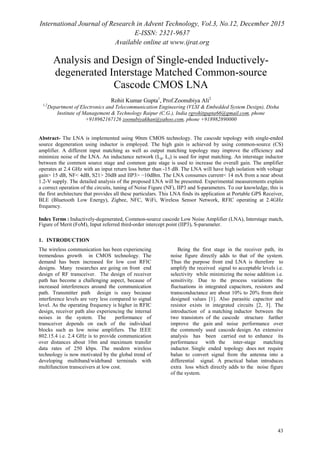 International Journal of Research in Advent Technology, Vol.3, No.12, December 2015
E-ISSN: 2321-9637
Available online at www.ijrat.org
43
Analysis and Design of Single-ended Inductively-
degenerated Interstage Matched Common-source
Cascode CMOS LNA
Rohit Kumar Gupta1
, Prof.Zoonubiya Ali2
1,2
Department of Electronics and Telecommunication Engineering (VLSI & Embedded System Design), Disha
Institute of Management & Technology Raipur (C.G.), India rgrohitgupta66@gmail.com, phone
+918962167126 zoonubiyakhan@yahoo.com, phone +918982890000
Abstract- The LNA is implemented using 90nm CMOS technology. The cascode topology with single-ended
source degeneration using inductor is employed. The high gain is achieved by using common-source (CS)
amplifier. A different input matching as well as output matching topology may improve the efficiency and
minimize noise of the LNA. An inductance network (Lg, Ls) is used for input matching. An interstage inductor
between the common source stage and common gate stage is used to increase the overall gain. The amplifier
operates at 2.4 GHz with an input return loss better than -15 dB. The LNA will have high isolation with voltage
gain> 15 dB, NF< 4dB, S21> 20dB and IIP3> −10dBm. The LNA consumes current< 14 mA from a near about
1.2-V supply. The detailed analysis of the proposed LNA will be presented. Experimental measurements explain
a correct operation of the circuits, tuning of Noise Figure (NF), IIP3 and S-parameters. To our knowledge, this is
the first architecture that provides all these particulars. This LNA finds its application at Portable GPS Receiver,
BLE (Bluetooth Low Energy), Zigbee, NFC, WiFi, Wireless Sensor Network, RFIC operating at 2.4GHz
frequency.
Index Terms : Inductively-degenerated, Common-source cascode Low Noise Amplifier (LNA), Interstage match,
Figure of Merit (FoM), Input referred third-order intercept point (IIP3), S-parameter.
1. INTRODUCTION
The wireless communication has been experiencing
tremendous growth in CMOS technology. The
demand has been increased for low cost RFIC
designs. Many researches are going on front end
design of RF transceiver. The design of receiver
path has become a challenging aspect, because of
increased interferences around the communication
path. Transmitter path design is easy because
interference levels are very less compared to signal
level. As the operating frequency is higher in RFIC
design, receiver path also experiencing the internal
noises in the system. The performance of
transceiver depends on each of the individual
blocks such as low noise amplifiers. The IEEE
802.15.4 i.e. 2.4 GHz is to provide communication
over distances about 10m and maximum transfer
data rates of 250 kbps. The modern wireless
technology is now motivated by the global trend of
developing multiband/wideband terminals with
multifunction transceivers at low cost.
Being the first stage in the receiver path, its
noise figure directly adds to that of the system.
Thus the purpose front end LNA is therefore to
amplify the received signal to acceptable levels i.e.
selectivity while minimizing the noise addition i.e.
sensitivity. Due to the process variations the
fluctuations in integrated capacitors, resistors and
transconductance are about 10% to 20% from their
designed values [1]. Also parasitic capacitor and
resistor exists in integrated circuits [2, 3]. The
introduction of a matching inductor between the
two transistors of the cascode structure further
improve the gain and noise performance over
the commonly used cascode design. An extensive
analysis has been carried out to enhance its
performance with the inter-stage matching
inductor. Single ended topology does not require
balun to convert signal from the antenna into a
differential signal. A practical balun introduces
extra loss which directly adds to the noise figure
of the system.
 
