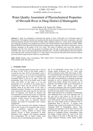 International Journal of Research in Advent Technology, Vol.3, No.12, December 2015
E-ISSN: 2321-9637
Available online at www.ijrat.org
48
Water Quality Assesment of Physiochemical Properties
of Shivnath River in Durg District (Chhattisgarh)
Sonam Shukla, D.K. Pandey D.K. Mishra
Department of civil engineering, Manoharbhai Patel Institute of Engineering & Technology,
Gondia, Maharashtra.
Email: shukla.sonam22@yahoo.com
Abstract- A study was undertaken to determine the quality of water of Shivnath river in Rasmara region of
Durg district. The samples collected were analyzed for the physical properties like color, temperature, and odor,
chemical properties like pH, Total dissolved solids (TDS), sulphates, nitrates etc. All the above stated properties
were analyzed according to the guidelines provided by the Central Pollution Control Board, New Delhi, APHE,
BIS and WHO for both upstream and downstream sampling points to determine the effect of industrial as well as
domestic discharge on the quality of the river water. The results of different tests revels that, addition of
discharges into the river water has increased its pollution load. The pH of water has increased downstream.
Turbidity of the water is also quite high than the allowable limits. The DO, COD & BOD has also been found in
excess than the limit. Amount of calcium is 77.4 mg/l which is more than the allowable limits & faecal coliforms
were also found in larger amounts which are not permissible.
Index Terms- Surface water, Investigation, TDS, Nitrate (NO3-), World Health Organization (WHO), BIS,
Water Quality (WQ), Shivnath river .
1. INTRODUCTION
Water is an essential natural resource and is vital for
all forms of life. 70.9% of the Earth's surface is
covered by the water. 96.5% of the planet's water is
occupied in oceans, 1.7% in the form of groundwater,
1.7% in glaciers and the ice caps of Antarctica and
Greenland 0.001% in the air as vapor, clouds and
precipitation. Only 2.5% of the Earth's water is fresh
water, and 98.8% of that water is in ice and
groundwater [11]. Two-third of the human body is
constituted of water. For the survival of humans,
animals, plants & all other forms of life water is
absolutely essential. Therefore, it is necessary that the
water required for their needs must be free from any
form of impurities and should be hygienic [6].
Overexploitation of the precious reserve is caused due
to increasing population and urbanization. This has
increases a major concern for water engineers and
planners in recent years, to formulate effective
strategies and model for sustainable water resource
management.
India was once bestowed with abundant freshwater
reserves like various rivers & ground water reserves.
Due to population explosion and economic
development a serious problem of natural water
resource scarcity is being encountered in India.
Biological, toxic, organic, and inorganic pollutants
have contaminated 70% of India’s surface water
resources and are contaminating growing percent
age of its groundwater reserves also. In 1951 the
average annual freshwater was 5177 cubic meter
which is reduced to about 1869 cubic meters in 2001.
It is estimated that this will further come down to 1341
cubic meters in 2025 and 1140 cubic meters in 2050
[10]. Main reason behind this is dumping of untreated
municipal as well as industrial wastes directly into
natural water bodies. Besides this excessive use of
pesticides and fertilizers adds on the deterioration of
fresh water bodies [3]. Hence, good water
conservation techniques and water treatment methods
are required to be formulated in an effective manner to
maintain the water quality within standards.
Many small and big rivers co-originate in Chhattisgarh
state. Mahanadi River is the most important river of
the state and is also known as the life line of
Chhattisgarh. Shivnath River is the second important
river of the state & is the main tributary of Mahanadi
River [2]. Total length of flow of Shivnath river in
Chhattisgarh State is 290 km. It emerges from
Panbaras range situated at the height of 625 meters, at
Ambagarh tehsil of Rajnandgaon district. After
emerging from panabaras it flows about 40 km to the
north direction & then turns its flow towards east
direction at Ambagarh Chouky. Rajnandgaon, Durg
and Janjgir, Champa district are some of the main
areas situated at the bank of Shivnath River. Arpa,
Lilagar, Maniyari, Kharoon, Aabar, Surahi, Tandula
 