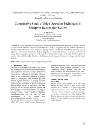 International Journal of Research in Advent Technology, Vol.3, No.12, December 2015
E-ISSN: 2321-9637
Available online at www.ijrat.org
53
Comparative Study of Edge Detection Techniques in
Shoeprint Recognition System
J. V. Mashalkar
Department of Computer Science and IT
RajarshiShahuMahavidyalaya(Autonomous)
Latur(MS),INDIA
E-Mail Id: jyoti_25m@rediffmail.com
Abstract- In Digital image processing,edge detection plays a major role.Edges form the outline of an object and also
it is the boundary between an object and the background. A study on image edge detection methods is presented in
this paper. Edge information can be extracted by applying detectors with different methodology. Detecting accurate
edges are very important for analyzing the basic properties associated with an image such as area, perimeter, and
shape. This research paper presents a brief study of the fundamental concepts of the edge detection operation,
theories behind different edge detectors, calculating mean and standard deviationof an image and their result
analysis.
Index Terms: Edge detection,digital image processing,shoeprint
1. INTRODUCTION
The goal of segmentation is to simplify and change
the representation of an image into something that is
more meaningful and easier to analyze.Segmentation
subdivides an image into its constituent regions or
objects.Image segmentation algorithms generally
based on one of two basic properties of intensity
values,i.e. discontinuity and similarity.The main
purpose of edge detection is to simplify the image
data in order to minimizethe amount of data to be
processed .The detector has to decide whether each
ofthe examined pixels is an edge or not. This paper
gives an overview of edge detection methods and
edge detector performance evaluation. The result of
the simulations were analyzed and compared by
writing simple edge detection algorithm
andMatlabfunctions, one can have a better
understanding of the various edge
detectionalgorithms developed in the past.
Several edge detector methods are there for detecting
edges like canny, sobel, prewitt, laplacian and
laplacian of Gaussian (LoG). These edge detectors
work better under different conditions [13,15].
Comparative analysis between canny,sobel and
prewitt operators has been presented in this paper.
Performances of such operators are carried out for a
shoeprint image by using MATLAB 7.0 software
1.1 EDGE DETECTORS
1.1.1 Canny
Among various edge detectors the Canny edge
detector has been shown to have many useful
properties. It is considered to be the most powerful
edge detector since it uses a multi-stage algorithm
consisting of noise reduction, gradient calculation,
non-maximal suppression and edge linking. The
detected edges preserve the most important geometric
features on shoe outsoles, such as straight lines,
circles, ellipses.
 