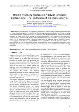 International Journal of Research in Advent Technology, Vol.3, No.12, December 2015
E-ISSN: 2321-9637
Available online at www.ijrat.org
75
Double Wishbone Suspension Analysis for Elastic
Center, Castor Trail and Standard Kinematic Analysis
Prashant Bhat1
, Prof. Ravindra R. Navthar 2
Technical Head- CAE/MBD-PD1
, McoE, Pune.
Associate Professor & PG Coordinator2
, Dept. of Mechanical Engineering, PDVVPCOE, Ahmednagar.
Email:prasshant0@gmail.com1
,ravi_navthar@rediffmail.com2
Abstract-Analysis and understand the performance characteristics of front double wishbone suspension system
for sedan vehicle handling using low profile tire which gives good steering handling in term of high cornering
and inclination stiffness characteristics. So it is essential to study the double wishbone suspension system for
evaluating the elastic center while braking and isolation characteristics. This requirement for longitudinal
compliance has an unfortunate side-effect on hub control when braking forces are applied. Consequently, the hub
rotates when the suspension is subject is subject to braking forces. So this has to study in Multibody Dynamics
considering the vehicle dynamics using ADAMS software. On the basis of vehicle dynamics analysis, it is
conforming that the lower the longitudinal stiffness of the suspension, greater the associated hub rotation under
braking. In the case of a front suspension, this gives potential for excessive castor trail loss and attendant steering
instabilities.
Index Terms-Elastic Center, Caster, Multibody Dynamics, ADAMS, Vehicle Dynamics.
1. INTRODUCTION
Suspension framework in its least difficult structure
may be considered as a linkage to permit the wheel to
move in respect to the body and some versatile
component to bolster loads while permitting that
movement. It is astructural assembly of springs, shock
absorbers (dampers) and control arms that connects a
vehicle to its wheels. In a running vehicle, the
suspension system keeps the passage comfortable and
isolated from road harshness, bumps, and vibrations. It
also provides the vehicle, good handling
characteristic,permitting the driver to keep up control
of the vehicle over harsh territory or in the event of
sudden stops. Also, the suspension framework keeps
the vehicle from harm. [1]
The Basically suspension framework comprises of
spring, damper and auxiliary parts conveying the
sprung mass (auto body). The springs retain effects
and give padding when a wheel hits an obstruction.
The springs additionally oppose the wheel's
development and bounce back, pushing the wheel
down, so to keep the control of vehicle by keeping the
wheels in contact with the street. Shock absorbers
(dampers) perform two functions. They absorb any
larger than average shocks generated by bumps in the
road so that the upward velocity of the wheel over the
bump is not transmitted to the car subframe and
eventually to driver or passenger. Secondly, they keep
the suspension at full as much as possible during the
travelling for the given road conditions, in brief, they
keep the wheels planted on the road. Due to the
criticality of suspension system performance related to
ride comfort and vehicle control and passenger safety,
the understanding of design variables and behavior of
suspension system in severe or harsh loading cases
should be well known and optimized. This report
analyzes the characteristic model of wishbone type
suspension system, with study the effects of low
profile tier on ride and handling of vehicle, low profile
tier provides very good high cornering performance
and inclination stiffness characteristics. As passenger
comfort is one of the prime criteria for performance
evaluation of suspension.
King pin inclination is the transverse angle of the
swivel axis of the front wheel and its stub axle. The
effect of the inclination is usually discussed in terms
of the king pin offset which determines the self-
centering torque when the steering is turned for
cornering. Although many cars have a positive value
of offset which tends to return the wheel to the straight
ahead position, some modern cars have a negative
offset to improve stability when the tire blows or the
brake fails on one front wheel.
Castor angle also introduces a self-centering torque
when the car is traveling forward. This is achieved by
the positive offset shown in the diagram where the
 