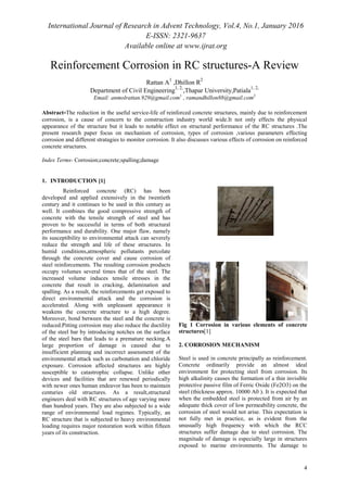 International Journal of Research in Advent Technology, Vol.4, No.1, January 2016
E-ISSN: 2321-9637
Available online at www.ijrat.org
4
Reinforcement Corrosion in RC structures-A Review
Rattan A
1
,Dhillon R
2
Department of Civil Engineering1, 2,
,Thapar University,Patiala1, 2,
Email: anmolrattan.929@gmail.com1
, ramandhillon88@gmail.com2
Abstract-The reduction in the useful service-life of reinforced concrete structures, mainly due to reinforcement
corrosion, is a cause of concern to the construction industry world wide.It not only effects the physical
appearance of the structure but it leads to notable effect on structural performance of the RC structures .The
present research paper focus on mechanism of corrosion, types of corrosion ,various parameters effecting
corrosion and different stratagies to monitor corrosion. It also discusses various effects of corrosion on reinforced
concrete structures.
Index Terms- Corrosion;concrete;spalling;damage
1. INTRODUCTION [1]
Reinforced concrete (RC) has been
developed and applied extensively in the twentieth
century and it continues to be used in this century as
well. It combines the good compressive strength of
concrete with the tensile strength of steel and has
proven to be successful in terms of both structural
performance and durability. One major flaw, namely
its susceptibility to environmental attack can severely
reduce the strength and life of these structures. In
humid conditions,atmospheric pollutants percolate
through the concrete cover and cause corrosion of
steel reinforcements. The resulting corrosion products
occupy volumes several times that of the steel. The
increased volume induces tensile stresses in the
concrete that result in cracking, delamination and
spalling. As a result, the reinforcements get exposed to
direct environmental attack and the corrosion is
accelerated. Along with unpleasant appearance it
weakens the concrete structure to a high degree.
Moreover, bond between the steel and the concrete is
reduced.Pitting corrosion may also reduce the ductility
of the steel bar by introducing notches on the surface
of the steel bars that leads to a premature necking.A
large proportion of damage is caused due to
insufficient planning and incorrect assessment of the
environmental attack such as carbonation and chloride
exposure. Corrosion affected structures are highly
susceptible to catastrophic collapse. Unlike other
devices and facilities that are renewed periodically
with newer ones human endeavor has been to maintain
centuries old structures. As a result,structural
engineers deal with RC structures of age varying more
than hundred years. They are also subjected to a wide
range of environmental load regimes. Typically, an
RC structure that is subjected to heavy environmental
loading requires major restoration work within fifteen
years of its construction.
Fig 1 Corrosion in various elements of concrete
structures[1]
2. CORROSION MECHANISM
Steel is used in concrete principally as reinforcement.
Concrete ordinarily provide an almost ideal
environment for protecting steel from corrosion. Its
high alkalinity causes the formation of a thin invisible
protective passive film of Ferric Oxide (Fe2O3) on the
steel (thickness approx. 10000 A0 ). It is expected that
when the embedded steel is protected from air by an
adequate thick cover of low permeability concrete, the
corrosion of steel would not arise. This expectation is
not fully met in practice, as is evident from the
unusually high frequency with which the RCC
structures suffer damage due to steel corrosion. The
magnitude of damage is especially large in structures
exposed to marine environments. The damage to
 