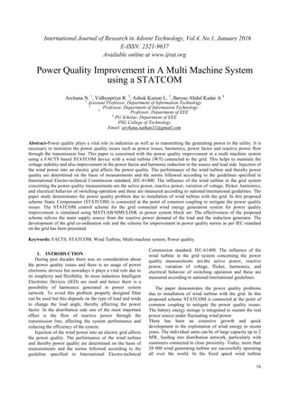 International Journal of Research in Advent Technology, Vol.4, No.1, January 2016
E-ISSN: 2321-9637
Available online at www.ijrat.org
16
Power Quality Improvement in A Multi Machine System
using a STATCOM
Archana N. 1
, Vidhyapriya R. 2
, Ashok Kumar L. 3
, Berose Abdul Kadar A 4
1
Assistant Professor, Department of Information Technology
2
Professor, Department of Information Technology
3
Professor, Department of EEE
4
PG Scholar, Department of EEE
PSG College of Technology
Email: archana.nathan31@gmail.com
Abstract-Power quality plays a vital role in industries as well as in transmitting the generating power to the utility. It is
necessary to minimize the power quality issues such as power losses, harmonics, power factor and reactive power flow
through the transmission line. This paper is concerned with the power quality improvement in a multi machine system
using a FACTS based STATCOM device with a wind turbine (WT) connected to the grid. This helps to maintain the
voltage stability and also improvement in the power factor and harmonic reduction in the source and load side. Injection of
the wind power into an electric grid affects the power quality. The performance of the wind turbine and thereby power
quality are determined on the basis of measurements and the norms followed according to the guidelines specified in
International Electro-technical Commission standard, IEC-61400. The influence of the wind turbine in the grid system
concerning the power quality measurements are the active power, reactive power, variation of voltage, flicker, harmonics,
and electrical behavior of switching operation and these are measured according to national/international guidelines. The
paper study demonstrates the power quality problem due to installation of wind turbine with the grid. In this proposed
scheme Static Compensator (STATCOM) is connected at the point of common coupling to mitigate the power quality
issues. The STATCOM control scheme for the grid connected wind energy generation system for power quality
improvement is simulated using MATLAB/SIMULINK in power system block set. The effectiveness of the proposed
scheme relives the main supply source from the reactive power demand of the load and the induction generator. The
development of the grid co-ordination rule and the scheme for improvement in power quality norms as per IEC-standard
on the grid has been presented.
Keywords: FACTS, STATCOM, Wind Turbine, Multi-machine system, Power quality.
1. INTRODUCTION
During past decades there was no consideration about
the power quality issues and there is no usage of power
electronic devices but nowadays it plays a vital role due to
its simplicity and flexibility. In most industries Intelligent
Electronic Devices (IED) are used and hence there is a
possibility of harmonics generated in power system
network. To avoid this problem properly designed filter
can be used but this depends on the type of load and tends
to change the load angle, thereby affecting the power
factor. In the distribution side one of the most important
effect is the flow of reactive power through the
transmission line, affecting the system performance and
reducing the efficiency of the system.
Injection of the wind power into an electric grid affects
the power quality. The performance of the wind turbine
and thereby power quality are determined on the basis of
measurements and the norms followed according to the
guideline specified in International Electro-technical
Commission standard, IEC-61400. The influence of the
wind turbine in the grid system concerning the power
quality measurements are-the active power, reactive
power, variation of voltage, flicker, harmonics, and
electrical behavior of switching operation and these are
measured according to national/international guidelines.
The paper demonstrates the power quality problems
due to installation of wind turbine with the grid. In this
proposed scheme STATCOM is connected at the point of
common coupling to mitigate the power quality issues.
The battery energy storage is integrated to sustain the real
power source under fluctuating wind power.
There has been an extensive growth and quick
development in the exploitation of wind energy in recent
years. The individual units can be of large capacity up to 2
MW, feeding into distribution network, particularly with
customers connected in close proximity. Today, more than
28 000 wind generating turbine are successfully operating
all over the world. In the fixed speed wind turbine
 