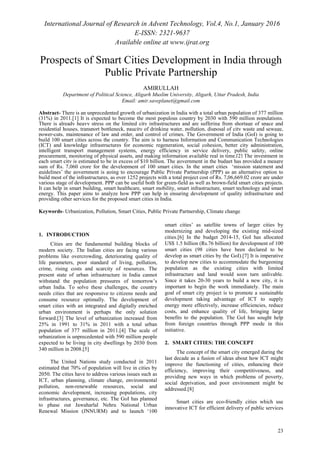 International Journal of Research in Advent Technology, Vol.4, No.1, January 2016
E-ISSN: 2321-9637
Available online at www.ijrat.org
23
Prospects of Smart Cities Development in India through
Public Private Partnership
AMIRULLAH
Department of Political Science, Aligarh Muslim University, Aligarh, Uttar Pradesh, India
Email: amir.saveplanet@gmail.com
Abstract- There is an unprecedented growth of urbanization in India with a total urban population of 377 million
(31%) in 2011.[1] It is expected to become the most populous country by 2030 with 590 million populations.
There is already heavy stress on the limited city infrastructures and are suffering from shortage of space and
residential houses, transport bottleneck, paucity of drinking water, pollution, disposal of city waste and sewage,
power-cuts, maintenance of law and order, and control of crimes. The Government of India (GoI) is going to
build 100 smart cities across the country. The aim is to harness Information and Communication Technologies
(ICT) and knowledge infrastructures for economic regeneration, social cohesion, better city administration,
intelligent transport management systems, energy efficiency in service delivery, public safety, online
procurement, monitoring of physical assets, and making information available real in time.[2] The investment in
each smart city is estimated to be in excess of $10 billion. The government in the budget has provided a meagre
sum of Rs. 7,060 crore for the development of 100 smart cities. In the smart cities ‘mission statement and
guidelines’ the government is going to encourage Public Private Partnership (PPP) as an alternative option to
build most of the infrastructures, as over 1252 projects with a total project cost of Rs. 7,06,669.02 crore are under
various stage of development. PPP can be useful both for green-field as well as brown-field smart cities projects.
It can help in smart building, smart healthcare, smart mobility, smart infrastructure, smart technology and smart
energy. This paper aims to analyze how PPP can help in ensuring development of quality infrastructure and
providing other services for the proposed smart cities in India.
Keywords- Urbanization, Pollution, Smart Cities, Public Private Partnership, Climate change
1. INTRODUCTION
Cities are the fundamental building blocks of
modern society. The Indian cities are facing various
problems like overcrowding, deteriorating quality of
life parameters, poor standard of living, pollution,
crime, rising costs and scarcity of resources. The
present state of urban infrastructure in India cannot
withstand the population pressures of tomorrow’s
urban India. To solve these challenges, the country
needs cities that are responsive to citizens needs and
consume resource optimally. The development of
smart cities with an integrated and digitally enriched
urban environment is perhaps the only solution
forward.[3] The level of urbanization increased from
25% in 1991 to 31% in 2011 with a total urban
population of 377 million in 2011.[4] The scale of
urbanization is unprecedented with 590 million people
expected to be living in city dwellings by 2030 from
340 million in 2008.[5]
The United Nations study conducted in 2011
estimated that 70% of population will live in cities by
2050. The cities have to address various issues such as
ICT, urban planning, climate change, environmental
pollution, non-renewable resources, social and
economic development, increasing populations, city
infrastructures, governance, etc. The GoI has planned
to phase out Jawaharlal Nehru National Urban
Renewal Mission (JNNURM) and to launch ‘100
smart cities’ as satellite towns of larger cities by
modernizing and developing the existing mid-sized
cities.[6] In the budget 2014-15, GoI has allocated
US$ 1.5 billion (Rs.76 billion) for development of 100
smart cities (98 cities have been declared to be
develop as smart cities by the GoI).[7] It is imperative
to develop new cities to accommodate the burgeoning
population as the existing cities with limited
infrastructure and land would soon turn unlivable.
Since it takes 20-30 years to build a new city, it is
important to begin the work immediately. The main
goal of smart city project is to promote a sustainable
development taking advantage of ICT to supply
energy more effectively, increase efficiencies, reduce
costs, and enhance quality of life, bringing large
benefits to the population. The GoI has sought help
from foreign countries through PPP mode in this
initiative.
2. SMART CITIES: THE CONCEPT
The concept of the smart city emerged during the
last decade as a fusion of ideas about how ICT might
improve the functioning of cities, enhancing their
efficiency, improving their competitiveness, and
providing new ways in which problems of poverty,
social deprivation, and poor environment might be
addressed.[8]
Smart cities are eco-friendly cities which use
innovative ICT for efficient delivery of public services
 