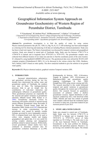 International Journal of Research in Advent Technology, Vol.4, No.2, February 2016
E-ISSN: 2321-9637
Available online at www.ijrat.org
Geographical Information System Approach on
Groundwater Geochemistry of Western Region of
Perambalur District, Tamilnadu
V.Vijayakumar1
, R.Lakshmi Priya1
, M.Bhuvaneswari1
, A.Ilakiya1,
S.Vasudevan2
1.Department of Civil Engineering, Roever college of Engineering and Technology, Perambalur.
2. Department of Earth Sciences, Annamalai University, Annamalai nagar, Chidambaram
Corresponding author: vijayakumar.geo@gmail.com, devansiva@gmail.com
Abstract-The groundwater investigation is to find the quality of water by using various
Physico chemical parameters like pH, EC, TDS, Ca, Mg, Na, K, Cl, F. GIS technology has been acknowledged
as a drawing tool for observing and analysing of all data set including Physico chemical parameters. Study area
has been in hard rock region. The Nature of groundwater was discussed by temporal variation and geographical
variation. Study area situated in central part of Tamilnadu, India. Study area lies between 110
06’11”N to
110
80’05”N in latitude and in longitude from 780
39’28”E to 790
39’19”E. The groundwater samples were
collected from different location of our study area and also to find the coordinates points of the same location.
It’s obtained by using handheld GARMIN GPS receiver. The geochemical data were utilized the WATCLAST
computer program (Chidambaram.S 2003). It’s to be discussed in the various criteria like USSL, Hardness,
Na%, Salinity, SAR % based on water quality. The above analytical methods to give the solution to our ground
water quality.
Keywords-GIS, Physico-chemical analysis, graphical variation Temporal variation, GPS.
1. INTRODUCTION
Increased industrialization, urbanization
and agricultural activities during the last few
decades have deteriorated the surface water and
groundwater quality of Tamilnadu, the southern
most state of India. The hydrogeochemical
processes help to get an insight into the
contributions of rock-water interaction and
anthropogenic influences on groundwater quality.
These geochemical processes are responsible for
the seasonal and spatial variations in groundwater
chemistry (Manish kumar 2008; Kumar et al.
2006). Groundwater chemically evolves by
interacting with aquifer minerals or internal mixing
among different groundwater along flow-paths in
the subsurface (Umesh kumar singh and AL
Rmanathan 2008). Schuh et al.(1997) indicated that
increase in solute concentrations in the
groundwater were caused by spatially variable
recharge, governed by micro topographic controls.
GIS is computer-based tools that can be used to
collect, store, integrate, modify and display
geographical and spatial data. It is very useful for
solving complex planning and management
problems related to natural resources. Within India,
several groundwater related studies have been
conducted to determine potential sites for
groundwater evaluation (Kamaraju et al.,1996;
Krishnamurthy & Srinivas, 1995; A.Srivastava,
Tripathi & Gokhale, 1997; P.K.Srivastava &
Battacharya,2000) and groundwater quality
mapping (Anbazhagan & Nair, 2004;
Hong&Chon,1999) using remote sensing and GIS.
The research described in this model delineated
temporal and spatial variations in groundwater
quality throughout the western part of Perambalur
district. Our research focused on quantitative
assessment of pollution within a shollow
groundwater resource. Spatial distribution of pH,
electrical conductivity (EC), total dissolved solids
(TDS), chloride and total iron content of ground
water samples collected from the residential region
in western or study area. It has been studied for pre
monsoon period of year 2015.
2. STUDY AREA WITH CLIMATE
Study area situated in central part of Tamilnadu,
India. Study area lies between 110
06’11”N to
110
80’05”N in latitude and in longitude from
780
39’28”E to 790
39’19”E survey of India
toposheet no 58 I/15(fig.1). The study area is one
of the most backward District in Tamilnadu.
Groundwater is the main problem for drinking,
domestic and agriculture purposes. Because e we
are having a low rainfall in this region. The climate
14
 