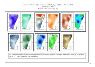 International Journal of Research in Advent Technology, Vol.4, No.2, February 2016
E-ISSN: 2321-9637
Available online at www.ijrat.org
Fig .6.Spatial Distribution of physico chemical parameter of groundwater samples in western part of Perambalur region pH, EC, Cl, Na, K,
Mg, HCO3, Ca, NO3 H2SiO4 and TDS concentration.
23
 