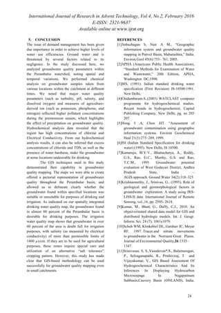 International Journal of Research in Advent Technology, Vol.4, No.2, February 2016
E-ISSN: 2321-9637
Available online at www.ijrat.org
5. CONCLUSION
The issue of demand management has been given
due importance in order to achieve higher levels of
water use efficiencies. Ground water and is
threatened by several factors related to its
negligence. In the study discussed here, we
analyzed groundwater quality parameters within
the Perambalur watershed, noting spatial and
temporal variations. We performed chemical
analysis on groundwater samples taken from
various locations within the catchment at different
times. We noted that major water quality
parameters (such as turbidity, pH, salinity, and
dissolved oxygen) and measures of agriculture-
derived ion (such as potassium, phosphorus, and
nitrogen) reflected higher pollutant concentrations
during the premonsoon season, which highlights
the effect of precipitation on groundwater quality.
Hydrochemical analysis data revealed that the
region has high concentrations of chlorine and
Electrical Conductivity. From our hydrochemical
analysis results, it can also be inferred that excess
concentrations of chloride and TDS, as well as the
presence of water hardness, make the groundwater
at some locations undesirable for drinking.
The GIS techniques used in this study
demonstrated their capability in groundwater
quality mapping. The maps we were able to create
offered a pictorial representation of groundwater
quality throughout the Perambalur basin, and
allowed us to delineate clearly whether the
groundwater found within specified locations was
suitable or unsuitable for purposes of drinking and
irrigation. As indicated on our spatially integrated
drinking water quality map, the groundwater found
in almost 80 percent of the Perambalur basin is
desirable for drinking purposes. The irrigation
water quality map shows that groundwater in over
60 percent of the area is doubt full for irrigation
purposes, with salinity (as measured by electrical
conductivity) of more than permissible limits of
1400 µs/cm. If they are to be used for agricultural
purposes, these zones require special care and
utilization of an alternative “salt tolerance”
cropping pattern. However, this study has made
clear that GIS-based methodology can be used
successfully for groundwater quality mapping even
in small catchments.
REFERENCES
[1]Anbazhagan S, Nair A M., “Geographic
information system and groundwater quality
mapping in Panvel Basin, Maharashtra,” India.
Environ Geol 45(6):753– 761, 2005.
[2]APHA (Americans Public Health Association),
“Standard Methods for Examination of Water
and Wastewater,” 20th Edition, APHA,
Washington DC,1998.
[3]BIS, (1991). Indian standard drinking water
specification (First Revision) IS-10500:1991.
New Delhi,
[4]Chidambaram.S.,(2003) WATCLAST computer
programme for hydrogeochemical studies.
Recent trends in hydrogeochemist, Capital
Publishing Company, New Delhi, pg. no 203
207
[5]Hong. I .A, Chon .HT. “Assessment of
groundwater contamination using geographic
information systems. Environ Geochemical
Heal 21(3):273–289, 1999.
[6]ISI (Indian Standard Specification for drinking
water) (1995). New Delhi, IS 10500.
[7]Kamaraju, M.V.V., Bhattacharya, A., Reddy,
G.S., Rao, G.C., Murthy, G.S. and Rao,
T.C.M., 1995. Groundwater potential
evaluation of West Godavari District, Andhra
Pradesh State, India –
AGIS approach. Ground Water 34(2):318–325
[8]Krishnamurthy, J., Srinivas, G., (1995), Role of
geological and geomorphological factors in
groundwater exploration: A study using IRS-
LISS-II data. International Journal of Remote
Sensing, vol.,16, pp. 2595- 2618.
[9]Kumar, M., Bhatt, G., Duffy, C.J., 2010. An
object-oriented shared data model for GIS and
distributed hydrologic models. Int. J. Geogr.
Inform. Sci. 24 (7), 1061e1079.
[10]Schuh WM, Klinkebiel DL, Gardner JC, Meyar
RF. 1997. Tracer and nitrate movements
to groundwater in the Norruem Great Plains.
Journal of Environmental Quality,26:1335–
1347.
[11]Srinivasan. S, S.,Vasudevan*.S., Balamurugan,
P., Selvaganapathi, R., Pruthiviraj, T and
Vijayakumar, V., GIS Based Assessment Of
Hydrogeochemical Characteristics And Its
Inferences In Displaying Hydrocarbon
Microseepage In Nagapatinam
Subbasin,Cauvery Basin (ONLAND), India.
24
 
