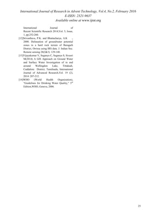 International Journal of Research in Advent Technology, Vol.4, No.2, February 2016
E-ISSN: 2321-9637
Available online at www.ijrat.org
International Journal of
Recent Scientific Research 2014,Vol. 5, Issue,
1, pp.252-260.
[12]Srivasthava, P.K. and Bhattacharya, A.K .,
2000. Delineation of groundwater potential
zones in a hard rock terrain of Baragarh
District, Orrissa using IRS data. J. Indian Soc.
Remote sensing 28(2&3): 129-140.
[13]Vijayakumar V, Suganya C, Suganya S, Sivasri
M(2014) A GIS Approach on Ground Water
and Surface Water Investigation of in and
around Wellingdon Lake, Tittakudi,
Cuddalore District, Tamilnadu, International
Journal of Advanced Research,Vol. 19 (2),
2014: 207-212.
[14]WHO (World Health Organization),
“Guidelines for Drinking Water Quality,” 3rd
Edition,WHO, Geneva, 2006.
25
 