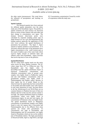 International Journal of Research in Advent Technology, Vol.4, No.2, February 2016
E-ISSN: 2321-9637
Available online at www.ijrat.org
the other region (premonsoon). This trend shows
the influence of precipitation and leaching on
groundwater.
Spatial Analysis
The chemical quantity have been analysed
for different quality parameters over the entire
study area of the Perambalur region. The profiles of
spatial variations for each resource are discussed
below in terms of their relation with each other and
their change in concentration over space. The
distance between observation points were
calculated by exported sampling points map in
shape format in to Arc view and interpolated by the
kriging analysis option.By the application of GIS
(Arc view) software, the spatial distribution of
parameters has presented. The figure 5. depict
amount of spatial variation in all parameters. It is
obviously noticed that most of the parameters have
higher concentration at the north western part as
the result of shallow part of the water body which
receives higher amount of sediment input and
effluent water from Perambalur region activities
that can be trap most of ions on the particles.
Spatial Distribution
The EC values show regular trend over the entire
areas excess for those shallow locations. The EC
values range from 1077 to 2200µs/cm near. The
Kurumbalur area has higher value of
EC(2200µs/cm).The spatial distribution based on
Electrical Conductivity concentration and
Alkalinity concentration value of ground water
samples were highly found in Pudhuvelur region
and also total hardness concentration value of
groundwater samples were highly found in
Nattarmangalam and Padalur region. Because in
these region has lot of ponds. Based on this
observed clues the spatial data has been reclassified
as favourable and unfavourable zones with respects
to rock water interaction of water has been shown
in the fig. 6(Srinivasan.S et.al 2014).There are no
common features in Plankton but most of them are
alkaline side but in that area the calcium content is
not high. The spatial distribution based on Sodium
concentration values were highly found in
Chattramanai region. In east and west region, the
concentration of Pottasium value was highly found.
The spatial distribution based on Manganese
concentration of groundwater samples were highly
found in only two regions that is Siruvachur and
Nattarmangalam due to the effluents from stone
quarries are mixed with groundwater. Cl
concentration was high in Kurumbalur and
Nattarmangalam and Na concentration was highly
found in Perambalur which are lies on the northern
part of Perambalur district. The high concentration
of Dissolved Solids, high Ca, high HCO3 and high
EC Concentration contamination Caused by results
of evaporation within the study area.
18
 