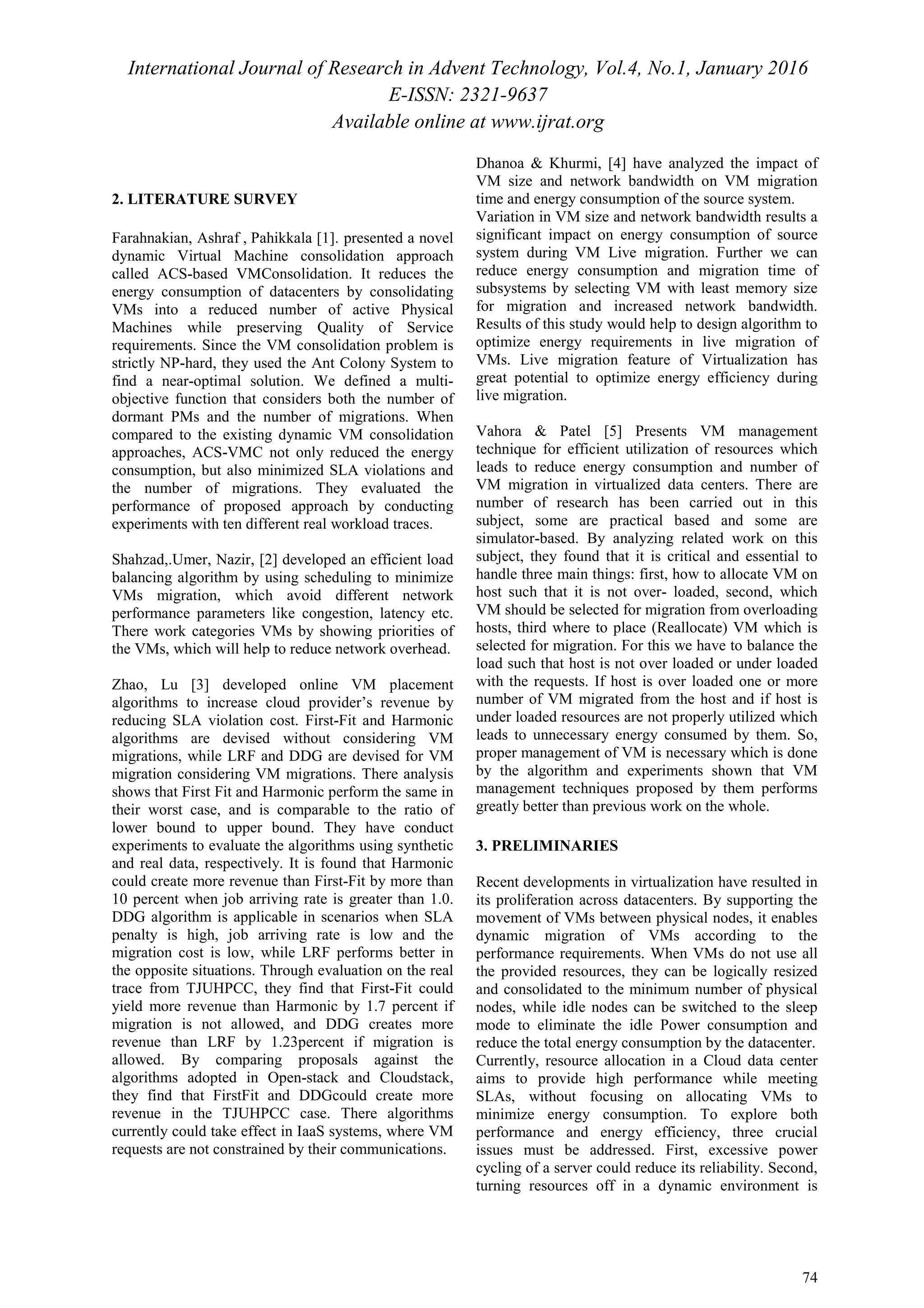 International Journal of Research in Advent Technology, Vol.4, No.1, January 2016
E-ISSN: 2321-9637
Available online at www.ijrat.org
74
2. LITERATURE SURVEY
Farahnakian, Ashraf , Pahikkala [1]. presented a novel
dynamic Virtual Machine consolidation approach
called ACS-based VMConsolidation. It reduces the
energy consumption of datacenters by consolidating
VMs into a reduced number of active Physical
Machines while preserving Quality of Service
requirements. Since the VM consolidation problem is
strictly NP-hard, they used the Ant Colony System to
find a near-optimal solution. We defined a multi-
objective function that considers both the number of
dormant PMs and the number of migrations. When
compared to the existing dynamic VM consolidation
approaches, ACS-VMC not only reduced the energy
consumption, but also minimized SLA violations and
the number of migrations. They evaluated the
performance of proposed approach by conducting
experiments with ten different real workload traces.
Shahzad,.Umer, Nazir, [2] developed an efficient load
balancing algorithm by using scheduling to minimize
VMs migration, which avoid different network
performance parameters like congestion, latency etc.
There work categories VMs by showing priorities of
the VMs, which will help to reduce network overhead.
Zhao, Lu [3] developed online VM placement
algorithms to increase cloud provider’s revenue by
reducing SLA violation cost. First-Fit and Harmonic
algorithms are devised without considering VM
migrations, while LRF and DDG are devised for VM
migration considering VM migrations. There analysis
shows that First Fit and Harmonic perform the same in
their worst case, and is comparable to the ratio of
lower bound to upper bound. They have conduct
experiments to evaluate the algorithms using synthetic
and real data, respectively. It is found that Harmonic
could create more revenue than First-Fit by more than
10 percent when job arriving rate is greater than 1.0.
DDG algorithm is applicable in scenarios when SLA
penalty is high, job arriving rate is low and the
migration cost is low, while LRF performs better in
the opposite situations. Through evaluation on the real
trace from TJUHPCC, they find that First-Fit could
yield more revenue than Harmonic by 1.7 percent if
migration is not allowed, and DDG creates more
revenue than LRF by 1.23percent if migration is
allowed. By comparing proposals against the
algorithms adopted in Open-stack and Cloudstack,
they find that FirstFit and DDGcould create more
revenue in the TJUHPCC case. There algorithms
currently could take effect in IaaS systems, where VM
requests are not constrained by their communications.
Dhanoa & Khurmi, [4] have analyzed the impact of
VM size and network bandwidth on VM migration
time and energy consumption of the source system.
Variation in VM size and network bandwidth results a
significant impact on energy consumption of source
system during VM Live migration. Further we can
reduce energy consumption and migration time of
subsystems by selecting VM with least memory size
for migration and increased network bandwidth.
Results of this study would help to design algorithm to
optimize energy requirements in live migration of
VMs. Live migration feature of Virtualization has
great potential to optimize energy efficiency during
live migration.
Vahora & Patel [5] Presents VM management
technique for efficient utilization of resources which
leads to reduce energy consumption and number of
VM migration in virtualized data centers. There are
number of research has been carried out in this
subject, some are practical based and some are
simulator-based. By analyzing related work on this
subject, they found that it is critical and essential to
handle three main things: first, how to allocate VM on
host such that it is not over- loaded, second, which
VM should be selected for migration from overloading
hosts, third where to place (Reallocate) VM which is
selected for migration. For this we have to balance the
load such that host is not over loaded or under loaded
with the requests. If host is over loaded one or more
number of VM migrated from the host and if host is
under loaded resources are not properly utilized which
leads to unnecessary energy consumed by them. So,
proper management of VM is necessary which is done
by the algorithm and experiments shown that VM
management techniques proposed by them performs
greatly better than previous work on the whole.
3. PRELIMINARIES
Recent developments in virtualization have resulted in
its proliferation across datacenters. By supporting the
movement of VMs between physical nodes, it enables
dynamic migration of VMs according to the
performance requirements. When VMs do not use all
the provided resources, they can be logically resized
and consolidated to the minimum number of physical
nodes, while idle nodes can be switched to the sleep
mode to eliminate the idle Power consumption and
reduce the total energy consumption by the datacenter.
Currently, resource allocation in a Cloud data center
aims to provide high performance while meeting
SLAs, without focusing on allocating VMs to
minimize energy consumption. To explore both
performance and energy efficiency, three crucial
issues must be addressed. First, excessive power
cycling of a server could reduce its reliability. Second,
turning resources off in a dynamic environment is
 