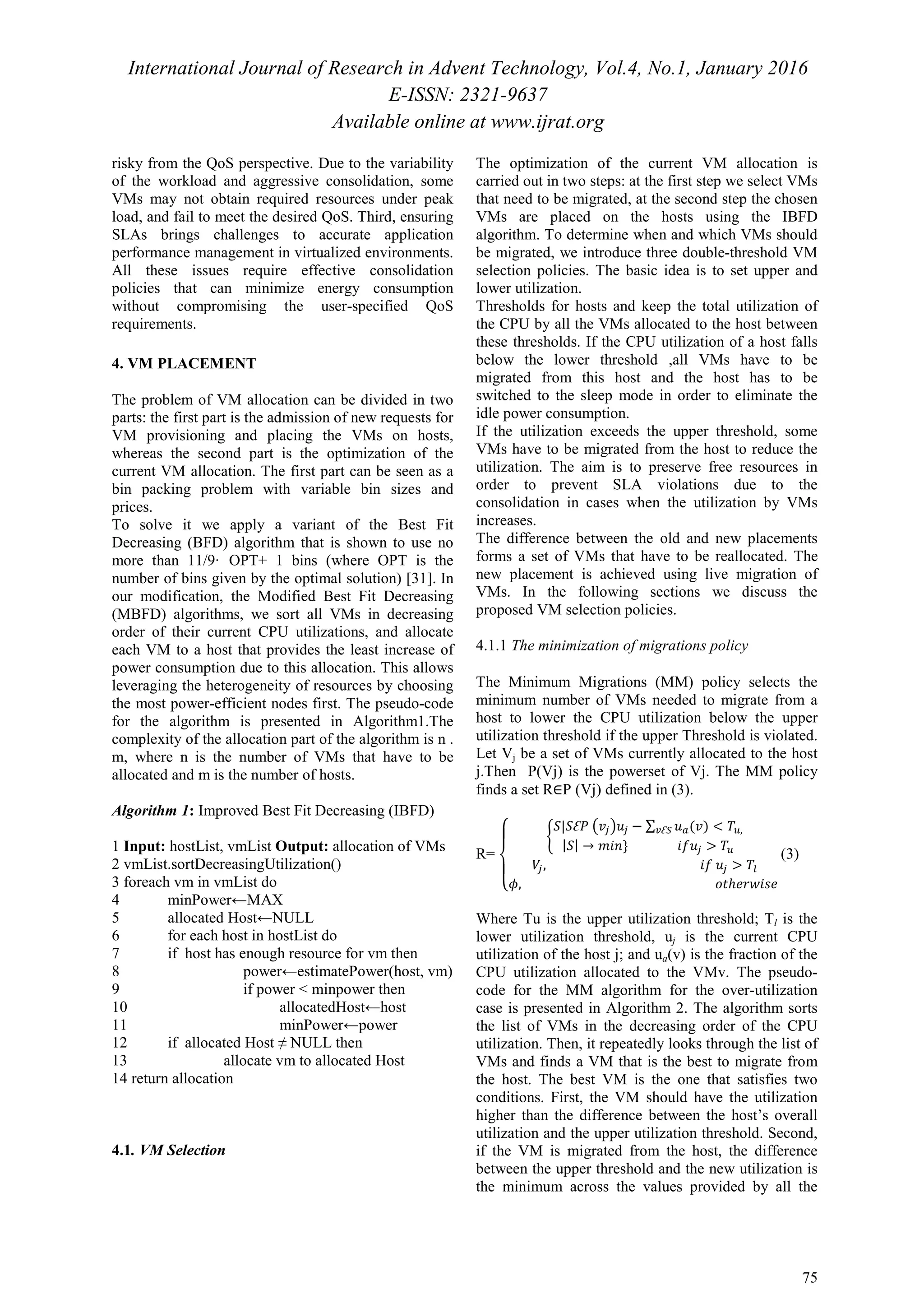 International Journal of Research in Advent Technology, Vol.4, No.1, January 2016
E-ISSN: 2321-9637
Available online at www.ijrat.org
75
risky from the QoS perspective. Due to the variability
of the workload and aggressive consolidation, some
VMs may not obtain required resources under peak
load, and fail to meet the desired QoS. Third, ensuring
SLAs brings challenges to accurate application
performance management in virtualized environments.
All these issues require effective consolidation
policies that can minimize energy consumption
without compromising the user-specified QoS
requirements.
4. VM PLACEMENT
The problem of VM allocation can be divided in two
parts: the first part is the admission of new requests for
VM provisioning and placing the VMs on hosts,
whereas the second part is the optimization of the
current VM allocation. The first part can be seen as a
bin packing problem with variable bin sizes and
prices.
To solve it we apply a variant of the Best Fit
Decreasing (BFD) algorithm that is shown to use no
more than 11/9· OPT+ 1 bins (where OPT is the
number of bins given by the optimal solution) [31]. In
our modification, the Modified Best Fit Decreasing
(MBFD) algorithms, we sort all VMs in decreasing
order of their current CPU utilizations, and allocate
each VM to a host that provides the least increase of
power consumption due to this allocation. This allows
leveraging the heterogeneity of resources by choosing
the most power-efficient nodes first. The pseudo-code
for the algorithm is presented in Algorithm1.The
complexity of the allocation part of the algorithm is n .
m, where n is the number of VMs that have to be
allocated and m is the number of hosts.
Algorithm 1: Improved Best Fit Decreasing (IBFD)
1 Input: hostList, vmList Output: allocation of VMs
2 vmList.sortDecreasingUtilization()
3 foreach vm in vmList do
4 minPower←MAX
5 allocated Host←NULL
6 for each host in hostList do
7 if host has enough resource for vm then
8 power←estimatePower(host, vm)
9 if power < minpower then
10 allocatedHost←host
11 minPower←power
12 if allocated Host ≠ NULL then
13 allocate vm to allocated Host
14 return allocation
4.1. VM Selection
The optimization of the current VM allocation is
carried out in two steps: at the first step we select VMs
that need to be migrated, at the second step the chosen
VMs are placed on the hosts using the IBFD
algorithm. To determine when and which VMs should
be migrated, we introduce three double-threshold VM
selection policies. The basic idea is to set upper and
lower utilization.
Thresholds for hosts and keep the total utilization of
the CPU by all the VMs allocated to the host between
these thresholds. If the CPU utilization of a host falls
below the lower threshold ,all VMs have to be
migrated from this host and the host has to be
switched to the sleep mode in order to eliminate the
idle power consumption.
If the utilization exceeds the upper threshold, some
VMs have to be migrated from the host to reduce the
utilization. The aim is to preserve free resources in
order to prevent SLA violations due to the
consolidation in cases when the utilization by VMs
increases.
The difference between the old and new placements
forms a set of VMs that have to be reallocated. The
new placement is achieved using live migration of
VMs. In the following sections we discuss the
proposed VM selection policies.
4.1.1 The minimization of migrations policy
The Minimum Migrations (MM) policy selects the
minimum number of VMs needed to migrate from a
host to lower the CPU utilization below the upper
utilization threshold if the upper Threshold is violated.
Let Vj be a set of VMs currently allocated to the host
j.Then P(Vj) is the powerset of Vj. The MM policy
finds a set R∈P (Vj) defined in (3).
R=
‫ە‬
ۖ
‫۔‬
ۖ
‫ۓ‬ ቊ
ܵ|ܵƐܲ ൫‫ݒ‬௝൯‫ݑ‬௝ − ∑ ‫ݑ‬௔(‫)ݒ‬ < ܶ௨,௩Ɛௌ
|ܵ| → ݉݅݊} ݂݅‫ݑ‬௝ > ܶ௨
ܸ௝, ݂݅ ‫ݑ‬௝ > ܶ௟
߶, ‫ݐ݋‬ℎ݁‫݁ݏ݅ݓݎ‬
(3)
Where Tu is the upper utilization threshold; Tl is the
lower utilization threshold, uj is the current CPU
utilization of the host j; and ua(v) is the fraction of the
CPU utilization allocated to the VMv. The pseudo-
code for the MM algorithm for the over-utilization
case is presented in Algorithm 2. The algorithm sorts
the list of VMs in the decreasing order of the CPU
utilization. Then, it repeatedly looks through the list of
VMs and finds a VM that is the best to migrate from
the host. The best VM is the one that satisfies two
conditions. First, the VM should have the utilization
higher than the difference between the host’s overall
utilization and the upper utilization threshold. Second,
if the VM is migrated from the host, the difference
between the upper threshold and the new utilization is
the minimum across the values provided by all the
 