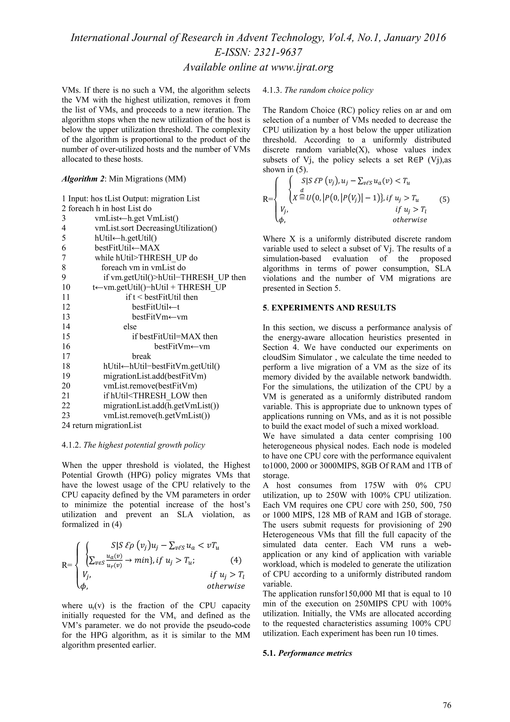 International Journal of Research in Advent Technology, Vol.4, No.1, January 2016
E-ISSN: 2321-9637
Available online at www.ijrat.org
76
VMs. If there is no such a VM, the algorithm selects
the VM with the highest utilization, removes it from
the list of VMs, and proceeds to a new iteration. The
algorithm stops when the new utilization of the host is
below the upper utilization threshold. The complexity
of the algorithm is proportional to the product of the
number of over-utilized hosts and the number of VMs
allocated to these hosts.
Algorithm 2: Min Migrations (MM)
1 Input: hos tList Output: migration List
2 foreach h in host List do
3 vmList←h.get VmList()
4 vmList.sort DecreasingUtilization()
5 hUtil←h.getUtil()
6 bestFitUtil←MAX
7 while hUtil>THRESH_UP do
8 foreach vm in vmList do
9 if vm.getUtil()>hUtil−THRESH_UP then
10 t←vm.getUtil()−hUtil + THRESH_UP
11 if t < bestFitUtil then
12 bestFitUtil←t
13 bestFitVm←vm
14 else
15 if bestFitUtil=MAX then
16 bestFitVm←vm
17 break
18 hUtil←hUtil−bestFitVm.getUtil()
19 migrationList.add(bestFitVm)
20 vmList.remove(bestFitVm)
21 if hUtil<THRESH_LOW then
22 migrationList.add(h.getVmList())
23 vmList.remove(h.getVmList())
24 return migrationList
4.1.2. The highest potential growth policy
When the upper threshold is violated, the Highest
Potential Growth (HPG) policy migrates VMs that
have the lowest usage of the CPU relatively to the
CPU capacity defined by the VM parameters in order
to minimize the potential increase of the host’s
utilization and prevent an SLA violation, as
formalized in (4)
R=
‫ە‬
ۖ
‫۔‬
ۖ
‫ۓ‬ ൝
ܵ|ܵ Ɛߩ ൫‫ݒ‬௝൯‫ݑ‬௝ − ∑ ‫ݑ‬௔ < ‫ܶݒ‬௨௩Ɛௌ
∑
௨ೌ(௩)
௨ೝ(௩)
→ ݉݅݊}, ݂݅ ‫ݑ‬௝ > ܶ௨; (4)௩ఌௌ
ܸ௝, ݂݅ ‫ݑ‬௝ > ܶ௟
߶, ‫ݐ݋‬ℎ݁‫݁ݏ݅ݓݎ‬
where ur(v) is the fraction of the CPU capacity
initially requested for the VMv and defined as the
VM’s parameter. we do not provide the pseudo-code
for the HPG algorithm, as it is similar to the MM
algorithm presented earlier.
4.1.3. The random choice policy
The Random Choice (RC) policy relies on ar and om
selection of a number of VMs needed to decrease the
CPU utilization by a host below the upper utilization
threshold. According to a uniformly distributed
discrete random variable(X), whose values index
subsets of Vj, the policy selects a set R∈P (Vj),as
shown in (5).
R=
‫ە‬
ۖ
‫۔‬
ۖ
‫ۓ‬
ቐ
ܵ|ܵ Ɛܲ ൫‫ݒ‬௝൯, ‫ݑ‬௝ − ∑ ‫ݑ‬௔(‫)ݒ‬ < ܶ௨௩Ɛௌ
ܺ =ฎ
ௗ
ܷ൫0, หܲ൫0, หܲ൫ܸ௝൯ห − 1൯ൟ, ݂݅ ‫ݑ‬௝ > ܶ௨
ܸ௝, ݂݅ ‫ݑ‬௝ > ܶ௟
߶, ‫ݐ݋‬ℎ݁‫݁ݏ݅ݓݎ‬
(5)
Where X is a uniformly distributed discrete random
variable used to select a subset of Vj. The results of a
simulation-based evaluation of the proposed
algorithms in terms of power consumption, SLA
violations and the number of VM migrations are
presented in Section 5.
5. EXPERIMENTS AND RESULTS
In this section, we discuss a performance analysis of
the energy-aware allocation heuristics presented in
Section 4. We have conducted our experiments on
cloudSim Simulator , we calculate the time needed to
perform a live migration of a VM as the size of its
memory divided by the available network bandwidth.
For the simulations, the utilization of the CPU by a
VM is generated as a uniformly distributed random
variable. This is appropriate due to unknown types of
applications running on VMs, and as it is not possible
to build the exact model of such a mixed workload.
We have simulated a data center comprising 100
heterogeneous physical nodes. Each node is modeled
to have one CPU core with the performance equivalent
to1000, 2000 or 3000MIPS, 8GB Of RAM and 1TB of
storage.
A host consumes from 175W with 0% CPU
utilization, up to 250W with 100% CPU utilization.
Each VM requires one CPU core with 250, 500, 750
or 1000 MIPS, 128 MB of RAM and 1GB of storage.
The users submit requests for provisioning of 290
Heterogeneous VMs that fill the full capacity of the
simulated data center. Each VM runs a web-
application or any kind of application with variable
workload, which is modeled to generate the utilization
of CPU according to a uniformly distributed random
variable.
The application runsfor150,000 MI that is equal to 10
min of the execution on 250MIPS CPU with 100%
utilization. Initially, the VMs are allocated according
to the requested characteristics assuming 100% CPU
utilization. Each experiment has been run 10 times.
5.1. Performance metrics
 