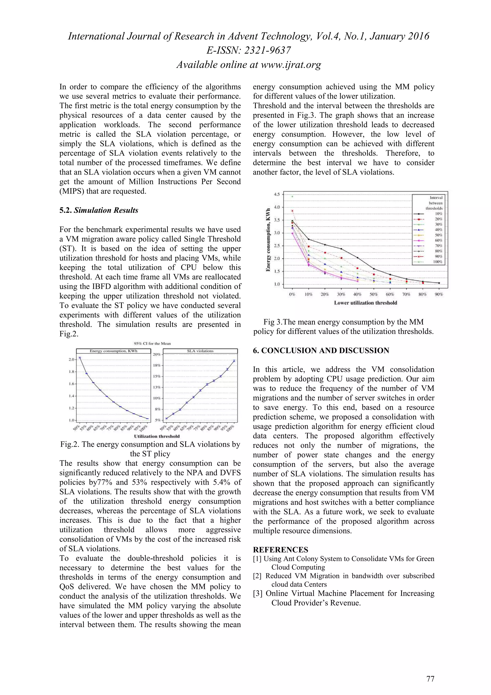 International Journal of Research in Advent Technology, Vol.4, No.1, January 2016
E-ISSN: 2321-9637
Available online at www.ijrat.org
77
In order to compare the efficiency of the algorithms
we use several metrics to evaluate their performance.
The first metric is the total energy consumption by the
physical resources of a data center caused by the
application workloads. The second performance
metric is called the SLA violation percentage, or
simply the SLA violations, which is defined as the
percentage of SLA violation events relatively to the
total number of the processed timeframes. We define
that an SLA violation occurs when a given VM cannot
get the amount of Million Instructions Per Second
(MIPS) that are requested.
5.2. Simulation Results
For the benchmark experimental results we have used
a VM migration aware policy called Single Threshold
(ST). It is based on the idea of setting the upper
utilization threshold for hosts and placing VMs, while
keeping the total utilization of CPU below this
threshold. At each time frame all VMs are reallocated
using the IBFD algorithm with additional condition of
keeping the upper utilization threshold not violated.
To evaluate the ST policy we have conducted several
experiments with different values of the utilization
threshold. The simulation results are presented in
Fig.2.
Fig.2. The energy consumption and SLA violations by
the ST plicy
The results show that energy consumption can be
significantly reduced relatively to the NPA and DVFS
policies by77% and 53% respectively with 5.4% of
SLA violations. The results show that with the growth
of the utilization threshold energy consumption
decreases, whereas the percentage of SLA violations
increases. This is due to the fact that a higher
utilization threshold allows more aggressive
consolidation of VMs by the cost of the increased risk
of SLA violations.
To evaluate the double-threshold policies it is
necessary to determine the best values for the
thresholds in terms of the energy consumption and
QoS delivered. We have chosen the MM policy to
conduct the analysis of the utilization thresholds. We
have simulated the MM policy varying the absolute
values of the lower and upper thresholds as well as the
interval between them. The results showing the mean
energy consumption achieved using the MM policy
for different values of the lower utilization.
Threshold and the interval between the thresholds are
presented in Fig.3. The graph shows that an increase
of the lower utilization threshold leads to decreased
energy consumption. However, the low level of
energy consumption can be achieved with different
intervals between the thresholds. Therefore, to
determine the best interval we have to consider
another factor, the level of SLA violations.
Fig 3.The mean energy consumption by the MM
policy for different values of the utilization thresholds.
6. CONCLUSION AND DISCUSSION
In this article, we address the VM consolidation
problem by adopting CPU usage prediction. Our aim
was to reduce the frequency of the number of VM
migrations and the number of server switches in order
to save energy. To this end, based on a resource
prediction scheme, we proposed a consolidation with
usage prediction algorithm for energy efficient cloud
data centers. The proposed algorithm effectively
reduces not only the number of migrations, the
number of power state changes and the energy
consumption of the servers, but also the average
number of SLA violations. The simulation results has
shown that the proposed approach can significantly
decrease the energy consumption that results from VM
migrations and host switches with a better compliance
with the SLA. As a future work, we seek to evaluate
the performance of the proposed algorithm across
multiple resource dimensions.
REFERENCES
[1] Using Ant Colony System to Consolidate VMs for Green
Cloud Computing
[2] Reduced VM Migration in bandwidth over subscribed
cloud data Centers
[3] Online Virtual Machine Placement for Increasing
Cloud Provider’s Revenue.
 