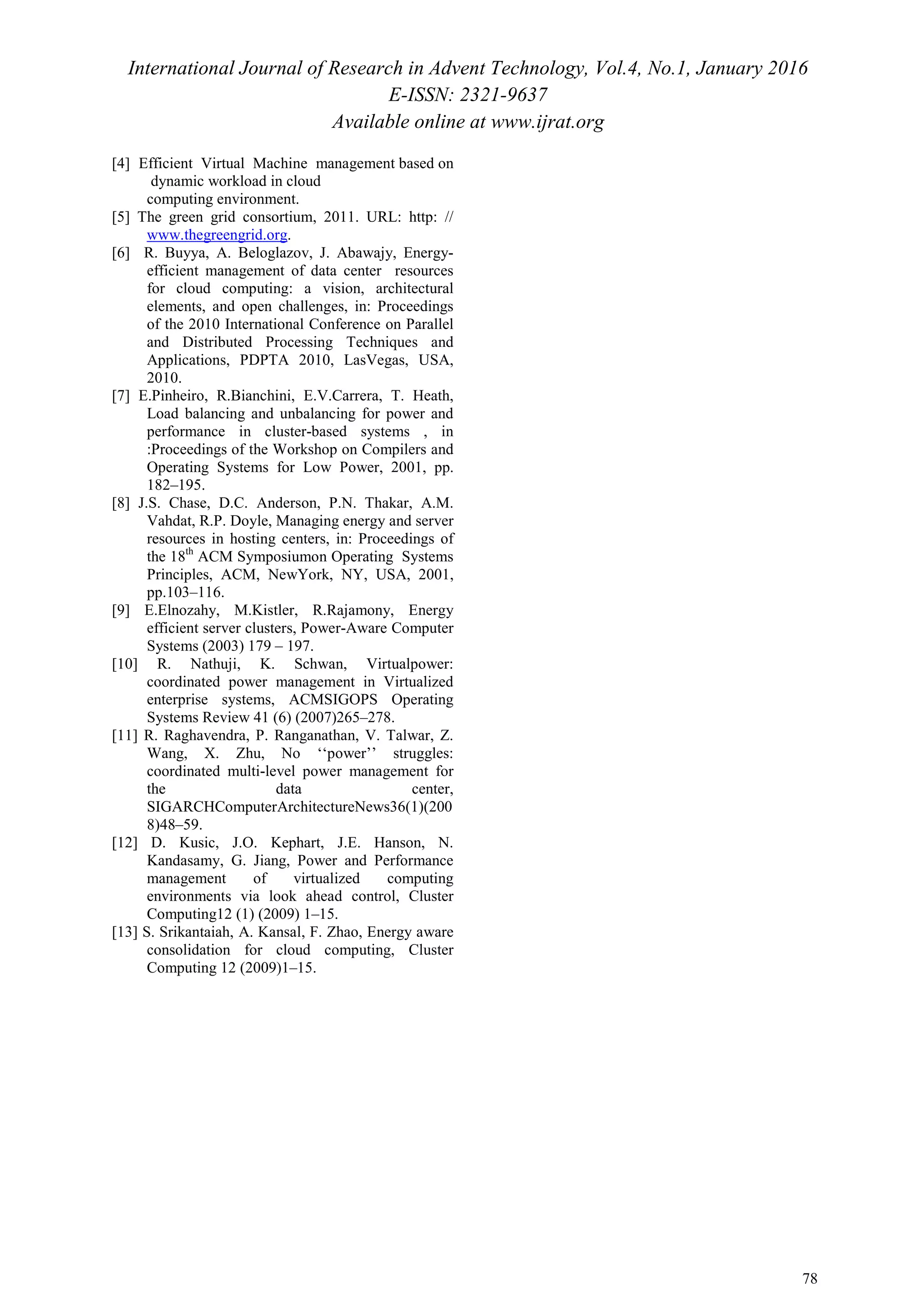 International Journal of Research in Advent Technology, Vol.4, No.1, January 2016
E-ISSN: 2321-9637
Available online at www.ijrat.org
78
[4] Efficient Virtual Machine management based on
dynamic workload in cloud
computing environment.
[5] The green grid consortium, 2011. URL: http: //
www.thegreengrid.org.
[6] R. Buyya, A. Beloglazov, J. Abawajy, Energy-
efficient management of data center resources
for cloud computing: a vision, architectural
elements, and open challenges, in: Proceedings
of the 2010 International Conference on Parallel
and Distributed Processing Techniques and
Applications, PDPTA 2010, LasVegas, USA,
2010.
[7] E.Pinheiro, R.Bianchini, E.V.Carrera, T. Heath,
Load balancing and unbalancing for power and
performance in cluster-based systems , in
:Proceedings of the Workshop on Compilers and
Operating Systems for Low Power, 2001, pp.
182–195.
[8] J.S. Chase, D.C. Anderson, P.N. Thakar, A.M.
Vahdat, R.P. Doyle, Managing energy and server
resources in hosting centers, in: Proceedings of
the 18th
ACM Symposiumon Operating Systems
Principles, ACM, NewYork, NY, USA, 2001,
pp.103–116.
[9] E.Elnozahy, M.Kistler, R.Rajamony, Energy
efficient server clusters, Power-Aware Computer
Systems (2003) 179 – 197.
[10] R. Nathuji, K. Schwan, Virtualpower:
coordinated power management in Virtualized
enterprise systems, ACMSIGOPS Operating
Systems Review 41 (6) (2007)265–278.
[11] R. Raghavendra, P. Ranganathan, V. Talwar, Z.
Wang, X. Zhu, No ‘‘power’’ struggles:
coordinated multi-level power management for
the data center,
SIGARCHComputerArchitectureNews36(1)(200
8)48–59.
[12] D. Kusic, J.O. Kephart, J.E. Hanson, N.
Kandasamy, G. Jiang, Power and Performance
management of virtualized computing
environments via look ahead control, Cluster
Computing12 (1) (2009) 1–15.
[13] S. Srikantaiah, A. Kansal, F. Zhao, Energy aware
consolidation for cloud computing, Cluster
Computing 12 (2009)1–15.
 