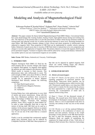 International Journal of Research in Advent Technology, Vol.4, No.2, February 2016
E-ISSN: 2321-9637
Available online at www.ijrat.org
1
Modeling and Analysis of Magnetorheological Fluid
Brake
Kshirsagar Prashant R1
,Kaushal Halwai2
, Pushparaj Patil3
, Prince Pandey4
, Ashwini Patil5
Assistant Professor1
, Final Year Students2,3,4,5
,Department of Mechanical Engineering,
RMCET,Ambav (Devrukh),Ratnagiri Maharashtra,India.
Email: ksprashant007@gmail.com
Abstract- This paper contains the theory behind Magnetorheological Fluid (MRF) Brakes. Conventional brakes
have some disadvantages like wearing of plates, heating of parts, high applied stresses during non-working time
also. The objectives of the present study is to provide innovations in brakes which having minimum number of
wearing parts and reducing overall size of system and having reduction in stress level. Increasing demands for
smart brakes. MR fluid makes dramatic changes in their viscous and elastic properties in milliseconds when
subjected to magnetic field. These properties of MR fluid can be implemented in variable velocity reducing
brakes. Reduction of speed occurs due to viscosity of MR fluid which is induced due to its own composition and
change in viscosity after application of magnetic field. The primary objective is to provide magnetic field by high
power permanent magnets. Variation in magnetic field could be achieved by varying axial distance. Solenoid coil
was another option in case uses of permanent magnets are not suitable.
Index Terms- MRF Brakes, Solenoid coil, Viscosity, Yield Strength. .
1. INTRODUCTION
Magneto rheological fluid (MRF) [1] fluid has the
smart property that its viscosity changes with respect
to magnetic field applied. As magnetic field applied,
the particles get chain aligned in the direction of field.
Which results in increase in fluid viscosity. This
phenomenon takes only milliseconds to occur. The
yield strength of MRF varies from 50 kPa to 100 kPa
at magnetic field of 150 to 280 kA/m. So, it can be
consider for its application in brakes. Magneto
rheological fluid basically contains the following
components:
(1) Base fluid (Liquid carrier).
(2) Metal Particles (Magnetic Particles).
(3) Additives
(4) Surfactants
Existing Brakes have wide applications in every field
of motion and power transmission. Along with this
they have Mechanical problems from commercial
brakes like leakage in Brake lines, Wear and Tear of
mechanical linkages, Frictional Pad changing
problem, Noise, Heavy weight for Drum Brakes etc.
In order to make collapsible fluid link to stop the
motion of driving shaft, MR fluid can be used as a
medium. In this process magnetic field act as actuator
and Magneto rheological fluid operated brake. By this
way we can use one of the smart fluid as a research
application.
Finally it can be concluded that continuously applied
spring force (frictional force) can be replaced by
Collapsible Fluid link of MR fluid. Shear properties of
that link can be adjusted by applied magnetic field
which can control braking torque and effective
braking system can be controlled digitally.
2. LITERATURE REVIEW
2.1. Review of research paper:
(1) Stuart W. Charles [2] has given a lot of ideas
regarding preparation of nanosized particles and
ferrous-fluids. Nano-sized ferrite particles can be
formed by Wet grinding process which involves ball-
mill. This process usually takes a very long time (1000
hours) and it is mainly for this reason that the process
has been superseded by a rapid and simple method
involving the co-precipitation of metal salts in
aqueous solution using a base.
(2) Roger I. Tanner [3] has discussed concept of
Rheology. His research gives brief history about the
development of rheological concept and experimental
analysis. There is a lot of experimental work done on
viscosity, but contrary to that very less on the normal
stresses.
(3) N.M. Wereley et al. [4] has analyzed Bidisperse
MR Fluid which is the combination of micron size
particles and nano particles. Increase in the weight
percentage of nano particles in the MR fluid increases
the time to mud line formation, showing that the
bidisperse fluids are capable of maintaining the
suspension for longer periods of time. Yield stress of
bidisperse fluid increases like a function of percentage
 