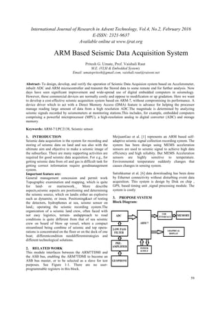 International Journal of Research in Advent Technology, Vol.4, No.2, February 2016
Abstract- To design, develop, and verify the operation of Seismic Data Acquision system based on Accelerometer,
inbuilt ADC and ARM microcontroller and
days have seen significant improvement and wide
However, these commercial devices are
to develop a cost-effective seismic
device driver which to act with a Direct Memory A
manage reading large amount of data from a high resolution ADC.
seismic signals recorded by seismometers at monitoring stations.This includes, for example, embedded computers
comprising a powerful microprocessor (MPU), a high
memory.
Keywords: ARM-7 LPC2138, Seismic sensor.
1. INTRODUCTION
Seismic data acquisition is the system for
storing of seismic data on land and sea also
ultimate aim and objective to make a seismic image of
the subsurface. There are many supporting
required for good seismic data acquisition. For e.g.,
getting seismic data from oil and gas is difficult task for
getting correct information require good
system.
Important feature are:
General management concession and
Topographic examination and mapping, which is quite
for land- or marinework._ M
aspects,seismic aspects are positioning and determining
the seismic source, which on landis either an
such as dynamite, or insea. Positioning
the detectors, hydrophones at sea
land,; operating the seismic recording system.The
organization of a seismic land crew, often
not easy logistics, terrain- and
conditions is quite different from that of sea
crew on board of blow up vessel, where a compact
streamlined being combine of seismic and top
rations is concentrated on the floor or
boat; differentcondition needdiff
different technological solutions.
2. RELATED WORK
This module interfaces between the ARM7TDMI and
the ASB bus, enabling the ARM7TDMI to become an
ASB bus master, or to be selected as a
purposes. See Figure 1-1. There are no user
programmable registers in this block.
ARM Based Seismic Data Acquisition System
Email:
International Journal of Research in Advent Technology, Vol.4, No.2, February 2016
E-ISSN: 2321-9637
Available online at www.ijrat.org
To design, develop, and verify the operation of Seismic Data Acquision system based on Accelerometer,
inbuilt ADC and ARM microcontroller and transmit the Stored data to some remote end for further analysis.
have seen significant improvement and wide-spread use of digital embedded computers in seismology.
However, these commercial devices are normally costly and oppose to modification or up gradation
effective seismic acquisition system based on ARM-7, without compromising its
with a Direct Memory Access (DMA) feature is advance
manage reading large amount of data from a high resolution ADC.The magnitude is determined by analyzing
seismic signals recorded by seismometers at monitoring stations.This includes, for example, embedded computers
comprising a powerful microprocessor (MPU), a high-resolution analog to digital converter (ADC) and storage
7 LPC2138, Seismic sensor.
system for recording and
smic data on land and sea also with the
to make a seismic image of
supporting activities are
ic data acquisition. For e.g., for
nd gas is difficult task for
require goodmanagement
concession and permit work
mapping, which is quite
work._ More describe
positioning and determining
the seismic source, which on landis either an explosive
or insea. Positioning&act of testing
hydrophones at sea, seismo sensor on
land,; operating the seismic recording system.The
and crew, often faced with
andapproach to road
erent from that of sea seismic
vessel, where a compact
of seismic and top opera-
ed on the floor or on the deck of one
differentstrategies and
This module interfaces between the ARM7TDMI and
the ASB bus, enabling the ARM7TDMI to become an
ASB bus master, or to be selected as a slave for test
1. There are no user-
programmable registers in this block.
MeijuanGao et al. [1] represents an ARM based self
adaptive seismic signal collection recording system. The
system has been design using MEMS acceleration
sensors are used to seismic signal to achieve high data
efficiency and high reliabity. But MEMS Acceleration
sensors are highly sensitive to temperature.
Environmental temperature suddenly changes that
causes changes in sensing system.
Satishkumar et al. [6] data downloading has been done
by Ethernet connectivity without disturbing event data
acquisition. This system is design by Disk on chip ,
GPS, based timing unit ,signal process
system is costly
3. PROPOSE SYSTEM
Block Diagram:
ARM Based Seismic Data Acquisition System
Pritesh G. Umate, Prof. Vaishali Raut
M.E. (VLSI & Embedded System)
Email: umatepritesh@gmail.com, vaishali.raut@raisoni.net
International Journal of Research in Advent Technology, Vol.4, No.2, February 2016
59
To design, develop, and verify the operation of Seismic Data Acquision system based on Accelerometer,
the Stored data to some remote end for further analysis. Now
spread use of digital embedded computers in seismology.
up gradation. Here we want
, without compromising its performance. A
for helping the processor
e is determined by analyzing
seismic signals recorded by seismometers at monitoring stations.This includes, for example, embedded computers
resolution analog to digital converter (ADC) and storage
MeijuanGao et al. [1] represents an ARM based self-
adaptive seismic signal collection recording system. The
system has been design using MEMS acceleration
sors are used to seismic signal to achieve high data
efficiency and high reliabity. But MEMS Acceleration
sensors are highly sensitive to temperature.
Environmental temperature suddenly changes that
causes changes in sensing system.
data downloading has been done
by Ethernet connectivity without disturbing event data
acquisition. This system is design by Disk on chip ,
GPS, based timing unit ,signal processing module. The
ARM Based Seismic Data Acquisition System
vaishali.raut@raisoni.net
 