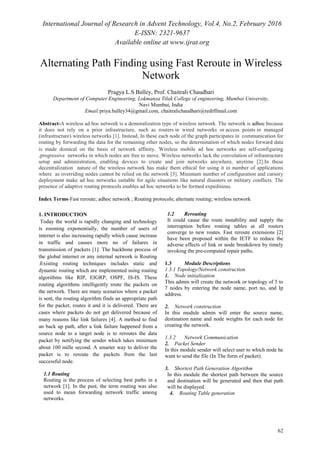 International Journal of Research in Advent Technology, Vol.4, No.2, February 2016
E-ISSN: 2321-9637
Available online at www.ijrat.org
62
Alternating Path Finding using Fast Reroute in Wireless
Network
Pragya L.S Balley, Prof. Chaitrali Chaudhari
Department of Computer Engineering, Lokmanya Tilak College of engineering, Mumbai University,
Navi Mumbai, India
Email:priya.balley34@gmail.com, chaitralichaudhari@rediffmail.com
Abstract-A wireless ad hoc network is a demoralization type of wireless network. The network is adhoc because
it does not rely on a prior infrastructure, such as routers in wired networks or access points in managed
(infrastructure) wireless networks [1]. Instead, In these each node of the graph participates in communication for
routing by forwarding the data for the remaining other nodes, so the determination of which nodes forward data
is made domical on the basis of network affinity. Wireless mobile ad hoc networks are self-configuring
,progressive networks in which nodes are free to move. Wireless networks lack the convolution of infrastructure
setup and administration, enabling devices to create and join networks anywhere, anytime [2].In these
decentralization nature of the wireless network has make them ethical for using it in number of applications
where as overriding nodes cannot be relied on the network [3]. Minimum number of configuration and cursory
deployment make ad hoc networks suitable for agile situations like natural disasters or military conflicts. The
presence of adaptive routing protocols enables ad hoc networks to be formed expeditious.
Index Terms-Fast reroute; adhoc network ; Routing protocols; alternate routing; wireless network
1. INTRODUCTION
Today the world is rapidly changing and technology
is zooming exponentially, the number of users of
internet is also increasing rapidly which cause increase
in traffic and causes more no of failures in
transmission of packets [1]. The backbone process of
the global internet or any internal network is Routing
.Existing routing techniques includes static and
dynamic routing which are implemented using routing
algorithms like RIP, EIGRP, OSPF, IS-IS. These
routing algorithms intelligently route the packets on
the network. There are many scenarios where a packet
is sent, the routing algorithm finds an appropriate path
for the packet, routes it and it is delivered. There are
cases where packets do not get delivered because of
many reasons like link failures [4]. A method to find
an back up path, after a link failure happened from a
source node to a target node is to reroutes the data
packet by notifying the sender which takes minimum
about 100 mille second. A smarter way to deliver the
packet is to reroute the packets from the last
successful node.
1.1 Routing
Routing is the process of selecting best paths in a
network [1]. In the past, the term routing was also
used to mean forwarding network traffic among
networks.
1.2 Rerouting
It could cause the route instability and supply the
interruption before routing tables at all routers
converge to new routes. Fast reroute extensions [2]
have been proposed within the IETF to reduce the
adverse effects of link or node breakdown by timely
invoking the pre-computed repair paths.
1.3 Module Descriptions
1.3.1 Topology/Network construction
1. Node initialization
This admin will create the network or topology of 5 to
7 nodes by entering the node name, port no, and Ip
address.
2. Network construction
In this module admin will enter the source name,
destination name and node weights for each node for
creating the network.
1.3.2 Network Communication
2. Packet Sender
In this module sender will select user to which node he
want to send the file (In The form of packet).
3. Shortest Path Generation Algorithm
In this module the shortest path between the source
and destination will be generated and then that path
will be displayed.
4. Routing Table generation
 