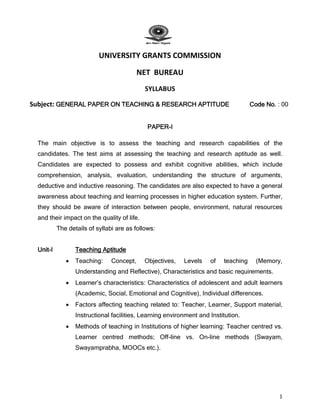 1
UNIVERSITY GRANTS COMMISSION
NET BUREAU
SYLLABUS
Subject: GENERAL PAPER ON TEACHING & RESEARCH APTITUDE Code No. : 00
PAPER-I
The main objective is to assess the teaching and research capabilities of the
candidates. The test aims at assessing the teaching and research aptitude as well.
Candidates are expected to possess and exhibit cognitive abilities, which include
comprehension, analysis, evaluation, understanding the structure of arguments,
deductive and inductive reasoning. The candidates are also expected to have a general
awareness about teaching and learning processes in higher education system. Further,
they should be aware of interaction between people, environment, natural resources
and their impact on the quality of life.
The details of syllabi are as follows:
Unit-I Teaching Aptitude
 Teaching: Concept, Objectives, Levels of teaching (Memory,
Understanding and Reflective), Characteristics and basic requirements.
 Learner’s characteristics: Characteristics of adolescent and adult learners
(Academic, Social, Emotional and Cognitive), Individual differences.
 Factors affecting teaching related to: Teacher, Learner, Support material,
Instructional facilities, Learning environment and Institution.
 Methods of teaching in Institutions of higher learning: Teacher centred vs.
Learner centred methods; Off-line vs. On-line methods (Swayam,
Swayamprabha, MOOCs etc.).
 