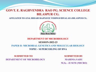 GOVT. E. RAGHVENDRA RAO PG. SCIENCE COLLEGE
BILASPUR CG.
AFFLIATED TO ATAL BIHARI BAJPAYEE VISHWAVIDYALAYA BILASPUR CG.
DEPARTMENT OF MICROBIOLOGY
SESSION-2022-23
PAPER II- MICROBIAL GENETICS AND MOLECULAR BIOLOGY
TOPIC- SUPERCOILING OF DNA
SUBMITTED TO SUBMITTED BY
DEPARTMENT OF MICROBILOGY MAHIMA SAHU
M.Sc. –II SEM (MICRO)
 