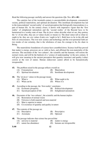 Read the following passage carefully and answer the questions (Qn. Nos. 43 to 48) :
       The catalytic fact of the twentieth century is uncontrollable development, consumerist
society, political materialism, and spiritual devaluation. This inordinate development has led
to the transcendental ‘second reality’ of sacred perception that biologically transcendence is a
part of human life. As the century closes, it dawns with imperative vigour that the ‘first
reality’ of enlightened rationalism and the ‘second reality’ of the Beyond have to be
harmonised in a worthy state of man. The de facto values describe what we are, they portray
the ‘is’ of our ethic, they are est values (Latin est means is). The ideal values tell us what we
ought to be, they are esto values (Latin esto ‘ought to be’). Both have to be in the ebb and
flow of consciousness. The ever new science and technology and the ever-perennial faith are
two modes of one certainty, that is the wholeness of man, his courage to be, his share in
Being.
      The materialistic foundations of science have crumbled down. Science itself has proved
that matter is energy, processes are as valid as facts, and affirmed the non-materiality of the
universe. The encounter of the ‘two cultures’, the scientific and the humane, will restore the
normal vision, and will be the bedrock of a ‘science of understanding’ in the new century. It
will give new meaning to the ancient perception that quantity (measure) and quality (value)
coexist at the root of nature. Human endeavours cannot afford to be humanistically
irresponsible.

43.    The problem raised in the passage reflects overall on
       (A) Consumerism                          (B) Materialism
       (C) Spiritual devaluation                (D) Inordinate development

44.    The ‘de facto’ values in the passage means
       (A) What is                              (B) What ought to be
       (C) What can be                          (D) Where it is

45.    According to the passage, the ‘first reality’ constitutes
       (A) Economic prosperity                    (B) Political development
       (C) Sacred perception of life              (D) Enlightened rationalism

46.    Encounter of the ‘two cultures’, the scientific and the human implies
       (A) Restoration of normal vision
       (B) Universe is both material and non-material
       (C) Man is superior to nature
       (D) Co-existence of quantity and quality in nature

47.    The contents of the passage are
       (A) Descriptive                          (B) Prescriptive
       (C) Axiomatic                            (D) Optional

48.    The passage indicates that science has proved that
       (A) universe is material                 (B) matter is energy
       (C) nature has abundance                 (D) humans are irresponsible
X-00                                           12
 