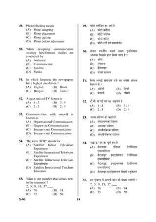49.    Photo bleeding means                          49.   ±úÖê™üÖê ²»ÖßØ›üÝÖ ÛúÖ †£ÖÔ Æîü
       (A) Photo cropping                                  (A) ±úÖê™üÖê ÛÎúÖêØ¯ÖÝÖ
       (B) Photo placement                                 (B) ±úÖê™üÖê Ã£ÖÖ¯Ö®Ö
       (C) Photo cutting                                   (C) ±úÖê™üÖê ÛúØ™üÝÖ
       (D) Photo colour adjustment
                                                           (D) ±úÖê™üÖê ¸ÓüÝÖÖë ÛúÖ ÃÖ´ÖÖ ÖÖê•Ö®Ö
50.    While designing communication
       strategy feed-forward studies are             50.   ÃÖÓ“ÖÖ¸ü ¸üÞÖ®Öß×ŸÖ ²Ö®ÖÖŸÖê ÃÖ´Ö Ö ¯Öã®ÖÙ®Ö¾Öê¿Ö®Ö
       conducted by                                        †¬ Ö Ö®Ö ×ÛúÃÖÛêú «üÖ¸üÖ ×Ûú ÖÖ •ÖÖŸÖÖ Æîü ?
       (A) Audience                                        (A) ÁÖÖêŸÖÖ
       (B) Communicator                                    (B) ÃÖÓ“ÖÖ¸üÛú
       (C) Satellite                                       (C) ÃÖî™êü»ÖÖ‡™ü
       (D) Media                                           (D) ÃÖÓ“ÖÖ¸ü ´ÖÖ¬ Ö´Ö

51.    In which language the newspapers              51.   ×ÛúÃÖ ³ÖÖÂÖÖ‡Ô ÃÖ´ÖÖ“ÖÖ¸ü ¯Ö¡ÖÖë ÛúÖ ÃÖ²ÖÃÖê †×¬ÖÛú
       have highest circulation ?                          ×¾ÖŸÖ¸üÞÖ Æîü ?
       (A) English          (B) Hindi
                                                           (A) †ÓÝÖÏê•Öß                 (B) ×Æü®¤üß
       (C) Bengali          (D) Tamil
                                                           (C) ²ÖÓÝÖÖ»Öß                 (D) ŸÖ×´Ö»Ö
52.    Aspect ratio of TV Screen is
       (A) 4 : 3           (B) 3 : 4                 52.   ™üß.¾Öß. Ûêú ¯Ö¤ìü ÛúÖ ¯ÖõÖ †®Öã¯ÖÖŸÖ Æîü
       (C) 2 : 3           (D) 2 : 4                       (A) 4 : 3                        (B) 3 : 4
                                                           (C) 2 : 3                        (D) 2 : 4
53.    Communication with oneself is
       known as                                      53.   †ÖŸ´Ö-ÃÖÓ¯ÖÏêÂÖÞÖ ÛúÖê ÛúÆüŸÖê Æïü
       (A) Organisational Communication                    (A) ÃÖÓÝÖšü®ÖÖŸ´ÖÛú ÃÖÓ¯ÖÏêÂÖÞÖ
       (B) Grapewine Communication                         (B) †±ú¾ÖÖÆü ÃÖÓ¯ÖÏêÂÖÞÖ
       (C) Interpersonal Communication                     (C) †ÓŸÖ¾Öð Ö×ŒŸÖÛú ÃÖÓ¯ÖÏêÂÖÞÖ
       (D) Intrapersonal Communication                     (D) †ÓŸÖ:¾Öî Ö×ŒŸÖÛú ÃÖÓ¯ÖÏêÂÖÞÖ

54.    The term ‘SITE’ stands for
                                                     54.   ‘SITE’ ¯Ö¤ü ÛúÖ ¯ÖæÞÖÔ     ºþ¯Ö Æîü
       (A) Satellite Indian Television
             Experiment                                    (A) ÃÖî™ü»ÖÖ‡™ü             ‡Ó×›ü Ö®Ö       ™êü»Öß×¾Ö•ÖÌ®Ö
       (B) Satellite International Television                  ‹ŒÃÖ¯Öê¸üß´Öê®™ü
             Experiment                                    (B) ÃÖî™ü»ÖÖ‡™ü ‡®™ü¸ü®Öê¿Ö®Ö»Ö ™êü»Öß×¾Ö•Ö®Ö
       (C) Satellite Instructional Television                  ‹ŒÃÖ¯Öê¸üß´Öê®™ü
             Experiment                                    (C) ÃÖî™ü»ÖÖ‡™ü ‡®ÃÖ™ÒüŒ¿Ö®Ö»Ö ™êü»Öß×¾Ö•Ö®Ö
       (D) Satellite Instructional Teachers                    ‹ŒÃÖ¯Öê¸üß´Öê®™ü
             Education                                     (D) ÃÖî™ü»ÖÖ‡™ü ‡®ÃÖ™ÒüŒ¿Ö®Ö»Ö ™üß“ÖÃÖÔ ‹•ÖãÛêú¿Ö®Ö

55.    What is the number that comes next            55.   ‡ÃÖ ÀÖéÓÜÖ»ÖÖ ´Öë †ÝÖ»Öß ÛúÖî®Ö ÃÖß ÃÖÓÜ ÖÖ †Ö ÖêÝÖß ?
       in the sequence ?
                                                           2, 5, 9, 19, 37, ___
       2, 5, 9, 19, 37, ___
                                                           (A) 76              (B) 74
       (A) 76              (B) 74
                                                           (C) 75              (D) 50
       (C) 75              (D) 50
X-00                                            14
 