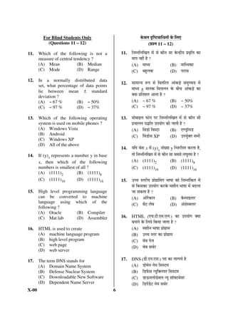 For Blind Students Only                                Ûêú¾Ö»Ö ¥ü×Â™ü²ÖÖ×¬ÖŸÖÖë Ûêú ×»Ö‹
           (Questions 11 – 12)                                        (¯ÖÏ¿®Ö 11 – 12)

11.    Which of the following is not a             11.   ×®Ö´®Ö×»Ö×ÜÖŸÖ ´Öë ÃÖê ÛúÖî®Ö ÃÖÖ Ûêú®¦üß Ö ¯ÖÏ¾Öé×¢Ö ÛúÖ
       measure of central tendency ?                     ´ÖÖ¯Ö ®ÖÆüà Æîü ?
       (A) Mean             (B) Median                   (A) ´ÖÖ¬ Ö                     (B) ´ÖÖ×¬ ÖÛúÖ
       (C) Mode             (D) Range                    (C) ²ÖÆãü»ÖÛú                  (D) ¯Ö¸üÖÃÖ
12.    In a normally distributed data
       set, what percentage of data points
                                                   12.   ÃÖÖ´ÖÖ® Ö ºþ¯Ö ÃÖê ×¾ÖŸÖ×¸üŸÖ †ÖÓÛú›Ìêü ÃÖ´Öã““Ö Ö ´Öë
       lie between mean ± standard
                                                         ´ÖÖ¬ Ö + ´ÖÖ®ÖÛú ×¾Ö“Ö»Ö®Ö Ûêú ²Öß“Ö †ÖÓÛú›Ìêü ÛúÖ
       deviation ?                                       Œ ÖÖ ¯ÖÏ×ŸÖ¿ÖŸÖ †ÖŸÖÖ Æîü ?
       (A) ~ 67 %          (B) ~ 50%                     (A) ~ 67 %                        (B) ~ 50%
       (C) ~ 97 %          (D) ~ 37%                     (C) ~ 97 %                        (D) ~ 37%

13.    Which of the following operating            13.   ´ÖÖê²ÖÖ‡»Ö ±úÖê®Ö ¯Ö¸ü ×®Ö´®Ö×»Ö×ÜÖŸÖ ´Öë ÃÖê ÛúÖî®Ö ÃÖß
       system is used on mobile phones ?                 ¯ÖÏ“ÖÖ»Ö®Ö ¯Ö¨ü×ŸÖ ˆ¯Ö ÖÖêÝÖ Ûúß •ÖÖŸÖß Æîü ?
       (A) Windows Vista                                 (A) Ø¾Ö›üÖê ×¾ÖÃ™üÖ             (B) ‹Þ›ÒüÖò Ö›ü
       (B) Android                                       (C) Ø¾Ö›üÖêÃÖ XP                (D) ˆ¯Ö ÖãÔŒŸÖ ÃÖ³Öß
       (C) Windows XP
       (D) All of the above
                                                   14.    Ö×¤ü ²ÖêÃÖ x ´Öë (y)x ÃÖÓÜ ÖÖ y ×®Öºþ×¯ÖŸÖ Ûú¸üŸÖÖ Æîü,
14.    If (y)x represents a number y in base             ŸÖÖê ×®Ö´®Ö×»Ö×ÜÖŸÖ ´Öë ÃÖê ÛúÖî®Ö ÃÖÖ ÃÖ²ÖÃÖê »Ö‘ÖãŸÖ´Ö Æîü ?
       x, then which of the following                    (A) (1111)2                       (B)       (1111)8
       numbers is smallest of all ?                      (C)      (1111)10                 (D) (1111)16
       (A) (1111)2           (B) (1111)8
       (C) (1111)10          (D) (1111)16          15.   ˆ““Ö ÃŸÖ¸üß Ö ¯ÖÏÖêÝÖÏÖØ´ÖÝÖ ³ÖÖÂÖÖ ÛúÖê ×®Ö´®ÖÖÓ×ÛúŸÖ ´Öë
                                                         ÃÖê ×ÛúÃÖÛúÖ ˆ¯Ö ÖÖêÝÖ Ûú¸üÛêú ´Ö¿Öß®Ö ³ÖÖÂÖÖ ´Öë ²Ö¤ü»ÖÖ
15.    High level programming language                   •ÖÖ ÃÖÛúŸÖÖ Æîü ?
       can be converted to machine                       (A) †Öê¸îüÛú»Ö                  (B) Ûòú´¯ÖÖ‡»Ö¸ü
       language using which of the
                                                         (C) ´Öî™ü »Öî²Ö                 (D) †òÃÖê´²Ö»Ö¸ü
       following ?
       (A) Oracle        (B) Compiler
       (C) Mat lab       (D) Assembler             16.   HTML          (‹“Ö.™üß.‹´Ö.‹»Ö.) ÛúÖ ˆ¯Ö ÖÖêÝÖ Œ ÖÖ
                                                         ²Ö®ÖÖ®Öê Ûêú ×»Ö Öê ×Ûú ÖÖ •ÖÖŸÖÖ Æîü ?
16.    HTML is used to create                            (A) ´Ö¿Öß®Ö ³ÖÖÂÖÖ ¯ÖÏÖêÝÖÏÖ´Ö
       (A) machine language program                      (B) ˆ““Ö ÃŸÖ¸ü ÛúÖ ¯ÖÏÖêÝÖÏÖ´Ö
       (B) high level program                            (C) ¾Öê²Ö ¯Öê•Ö
       (C) web page
                                                         (D) ¾Öê²Ö ÃÖ¾ÖÔ¸ü
       (D) web server

17.    The term DNS stands for                     17.   DNS (›üß.‹®Ö.‹ÃÖ.) ¯Ö¤ü ÛúÖ ŸÖÖŸ¯Ö ÖÔ Æîü
       (A) Domain Name System                            (A) ›üÖê´Öê®Ö ®Öê´Ö ×ÃÖÃ™ü´Ö
       (B) Defense Nuclear System                        (B) ×›ü±ëúÃÖ ® Öæ×Œ»Ö Ö¸ü ×ÃÖÃ™ü´Ö
       (C) Downloadable New Software                     (C) ›üÖ‰ú®Ö»ÖÖê›êü²Ö»Ö ® Öæ ÃÖÖò°™ü¾Öê Ö¸ü
       (D) Dependent Name Server                         (D) ×›ü¯Öë›ëü™ü ®Öê´Ö ÃÖ¾ÖÔ¸ü
X-00                                           6
 