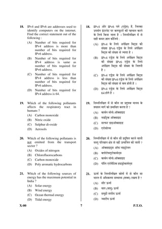18.    IPv4 and IPv6 are addresses used to         18.   IPv4      †Öî¸ü IPv6 ¯ÖŸÖê (‹›ÒêüÃÖ) Æïü, ×•Ö®ÖÛúÖ
       identify computers on the internet.               ˆ¯Ö ÖÖêÝÖ ‡Ó™ü¸ü®Öê™ü ¯Ö¸ü Ûú´¯ Öæ™ü¸üÖë Ûúß ¯ÖÆü“ÖÖ®Ö Ûú¸ü®Öê
       Find the correct statement out of the             Ûêú ×»Ö Öê ×Ûú ÖÖ •ÖÖŸÖÖ Æîü … ×®Ö´®Ö×»Ö×ÜÖŸÖ ´Öë ÃÖê
       following :                                       ÃÖÆüß Ûú£Ö®Ö –ÖÖŸÖ Ûúß×•Ö Öê :
       (A) Number of bits required for
                                                         (A) IPv4 Ûêú ×»Ö Öê †¯Öê×õÖŸÖ ×²Ö™ËüÃÖ Ûúß
             IPv4 address is more than
             number of bits required for                          ÃÖÓÜ ÖÖ IPv6 ‹›ÒêüÃÖ Ûêú ×»Ö Öê †¯Öê×õÖŸÖ
             IPv6 address.                                        ×²Ö™ËüÃÖ Ûúß ÃÖÓÜ ÖÖ ÃÖê • ÖÖ¤üÖ Æîü …
       (B) Number of bits required for                   (B) IPv4 ‹›ÒêüÃÖ Ûêú ×»Ö Öê †¯Öê×õÖŸÖ ×²Ö™ËüÃÖ
             IPv4 address is same as                              Ûúß ÃÖÓÜ ÖÖ IPv6 ‹›ÒêüÃÖ Ûêú ×»Ö Öê
             number of bits required for                          †¯Öê×õÖŸÖ ×²Ö™ËüÃÖ Ûúß ÃÖÓÜ ÖÖ Ûêú ×•ÖŸÖ®Öß
             IPv6 address.                                        Æîü …
       (C) Number of bits required for                   (C) IPv4 ‹›ÒêüÃÖ Ûêú ×»Ö Öê †¯Öê×õÖŸÖ ×²Ö™ËüÃÖ
             IPv4 address is less than                            Ûúß ÃÖÓÜ ÖÖ IPv6 ‹›ÒêüÃÖ Ûêú ×»Ö Öê †¯Öê×õÖŸÖ
             number of bits required for
             IPv6 address.
                                                                  ×²Ö™ËüÃÖ Ûúß ÃÖÓÜ ÖÖ ÃÖê Ûú´Ö ÆüÖêŸÖß Æîü …
       (D) Number of bits required for                   (D) IPv4 ‹›ÒêüÃÖ Ûêú ×»Ö Öê †¯Öê×õÖŸÖ ×²Ö™ËüÃÖ
             IPv4 address is 64.                                  64 ÆüÖêŸÖê Æïü …


19.    Which of the following pollutants           19.   ×®Ö´®Ö×»Ö×ÜÖŸÖ ´Öë ÃÖê ÛúÖî®Ö ÃÖÖ ¯ÖÏ¤æüÂÖÛú ´ÖÖ®Ö¾Ö Ûêú
       affects the respiratory tract in                  ¿¾ÖÃÖ®Ö ´ÖÖÝÖÔ ÛúÖê ¯ÖÏ³ÖÖ×¾ÖŸÖ Ûú¸üŸÖÖ Æîü ?
       humans ?
                                                         (A) ÛúÖ²ÖÔ®Ö ´ÖÖê®ÖÖê-†ÖòŒÃÖÖ‡›ü
       (A) Carbon monoxide
                                                         (B) ®ÖÖ‡×™ÒüÛú †ÖòŒÃÖÖ‡›ü
       (B) Nitric oxide
       (C) Sulphur di-oxide                              (C) ÃÖ»±ú¸ü ›üÖ‡†ÖòŒÃÖÖ‡›ü
       (D) Aerosols                                      (D) ‹¸üÖêÃÖÖê»ÃÖ


20.    Which of the following pollutants is        20.   ×®Ö´®Ö×»Ö×ÜÖŸÖ ´Öë ÃÖê ÛúÖî®Ö ÃÖß ¯ÖÏ¤æü×ÂÖŸÖ Ûú¸ü®Öê ¾ÖÖ»Öß
       not emitted from the transport                    ¾ÖÃŸÖã ¯Ö×¸ü¾ÖÆü®Ö õÖê¡Ö ÃÖê ®ÖÆüà ˆŸÃÖÙ•ÖŸÖ Ûúß •ÖÖŸÖß ?
       sector ?
                                                         (A) †ÖòŒÃÖÖ‡›ËüÃÖ †Öò±ú ®ÖÖ‡™ÒüÖê•Ö®Ö
       (A) Oxides of nitrogen
                                                         (B) Œ»ÖÖê¸üÖê°»Öæ¸üÖêÛúÖ²ÖÔ®ÖËÃÖ
       (B) Chlorofluorocarbons
       (C) Carbon monoxide                               (C) ÛúÖ²ÖÔ®Ö ´ÖÖê®ÖÖê-†ÖòŒÃÖÖ‡›ü
       (D) Poly aromatic hydrocarbons                    (D) ¯ÖÖò×»Ö ‹¸üÖê´Öî×™üÛú ÆüÖ‡›ÒüÖêÛúÖ²ÖÔ®ÖËÃÖ


21.    Which of the following sources of           21.   ‰ú•ÖÖÔ Ûêú ×®Ö´®Ö×»Ö×ÜÖŸÖ ÄÖÖêŸÖÖë ´Öë ÃÖê ÛúÖî®Ö ÃÖÖ
       energy has the maximum potential in               ³ÖÖ¸üŸÖ ´Öë †×¬ÖÛúŸÖ´Ö ÃÖ´³ÖÖ¾ Ö (¿ÖŒ Ö) ¸üÜÖŸÖÖ Æîü ?
       India ?
                                                         (A) ÃÖÖî¸ü ‰ú•ÖÖÔ
       (A) Solar energy
                                                         (B) ¾ÖÖŸÖ (¾ÖÖ Öã) ‰ú•ÖÖÔ
       (B) Wind energy
       (C) Ocean thermal energy                          (C) ÃÖ´Öã¦üß ŸÖÖ¯Öß Ö ‰ú•ÖÖÔ
       (D) Tidal energy                                  (D) •¾ÖÖ¸üß Ö ‰ú•ÖÖÔ

X-00                                           7                                                           P.T.O.
 