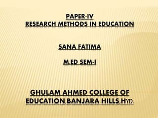 PAPER-IV
RESEARCH METHODS IN EDUCATION
SANA FATIMA
M.ED SEM-I
GHULAM AHMED COLLEGE OF
EDUCATION,BANJARA HILLS,HYD.
 