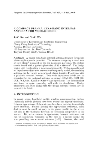 Progress In Electromagnetics Research, Vol. 107, 413–425, 2010
A COMPACT PLANAR HEXA-BAND INTERNAL
ANTENNA FOR MOBILE PHONE
J.-Y. Sze and Y.-F. Wu
Department of Electrical and Electronic Engineering
Chung Cheng Institute of Technology
National Defense University
190 Sanyuan 1st. St., Dasi Township
Taoyuan County 33508, Taiwan, R.O.C.
Abstract—A planar hexa-band internal antenna designed for mobile
phone applications is presented. The antenna occupying a small area
of 45 × 12 mm2 is placed on the top no-ground portion of the system
circuit board with a ground-plane size of 45 × 100 mm2. The design
begins with constructing a meandered monopole. With a parasitic and
an impedance-adjustment structure subsequently added, the resulting
antenna can be viewed as a printed planar inverted-F antenna with
a parasitic resonant element. Two wide impedance bands can be
generated by the designed antenna to support GSM 850, GSM 900,
DCS, PCS, UMTS, and 2.4-GHz WLAN operations. The measurement
was found to agree reasonably well with the simulation. Design
procedures and rules along with the design concepts behind are all
presented in detail.
1. INTRODUCTION
In recent years, handheld mobile wireless communication devices
(especially mobile phones) have been widely and rapidly developed.
External appearances of these devices have been receiving increasingly
more attention. Besides keeping the appearances attractive, these
devices must be small not only in the plane parallel to the screen
but also in the thickness direction for becoming competitive in the
market. For attractiveness in appearance, internal antennas that
can be completely concealed in the case of a mobile phone are
now prevailing over external antennas [1–20]. However, the trend
Received 6 February 2010, Accepted 12 August 2010, Scheduled 27 August 2010
Corresponding author: J.-Y. Sze (jeﬀszejy@gmail.com).
 