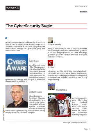 17/05/2011 16:34
                 paper.li
                                                                                                                     SmallRivers




                The CyberSecurity Bugle


                whitehouse.gov - Posted by Howard A. Schmidt on
                May 16, 2011 at 03:46 PM EDT Today, I am proud to      OnCybersecurity
                announce the United States’ first, comprehensive
                International Strategy for Cyberspace (pdf). The       arcsight.com - ArcSight, an HP Company, has been
                International Stra...                                  positioned by Gartner, Inc. in the Leaders Quadrant
                                                                       of the 2011 Magic Quadrant for SIEM. The Magic
                                                                       Quadrant evaluates vendors based on their Com-
                                                                       pleteness of Vision...

                                              CyberAware

                                              govinfosecurity.com
                                              - The Obama admi-        ArcSight
                                              nistration, in a White
                                              House event Monday       infoworld.com - May 16, 2011 By Woody Leonhard |
                                              that featured four ca-   InfoWorld Last month I wrote about a small security
                                              binet secretaries, is-   problem with ultra-popular cloud file storage and
                                              sued its international   sharing service Dropbox. Because of a bit of lazy
                cybersecurity strategy with the goal to work with      programming ...
                other nations to promote a...



                                                                                  TriumphCISO
                                              GovInfoSecurity

                                              bloomberg.com      -
                                              President Obama’s                                         govinfosecurity.
                                              administration pro-                                       com - More than
                                              posed today tighte-                                       just      Facebook
                                              ning global defenses                                      friends,     today’s
joliprint




                                              against computer                                          Chief Information
                                              attacks by creating                                       Security     Officer
                international cybersecurity standards and setting                                       needs to connect
                consequences for countries and grou...                                                  and     collaborate
 Printed with




                                                                                                        with key corporate



                                                                                          http://paper.li/contentgrant/1300849273



                                                                                                                           Page 1
 