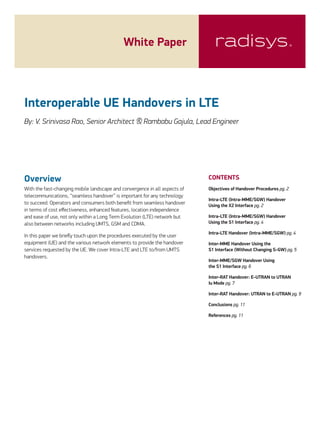 White Paper
CONTENTS
Objectives of Handover Procedures pg. 2
Intra-LTE (Intra-MME/SGW) Handover
Using the X2 Interface pg. 2
Intra-LTE (Intra-MME/SGW) Handover
Using the S1 Interface pg. 4
Intra-LTE Handover (Intra-MME/SGW) pg. 4
Inter-MME Handover Using the
S1 Interface (Without Changing S-GW) pg. 5
Inter-MME/SGW Handover Using
the S1 Interface pg. 6
Inter-RAT Handover: E-UTRAN to UTRAN
Iu Mode pg. 7
Inter-RAT Handover: UTRAN to E-UTRAN pg. 9
Conclusions pg. 11
References pg. 11
Overview
With the fast-changing mobile landscape and convergence in all aspects of
telecommunications, “seamless handover” is important for any technology
to succeed. Operators and consumers both benefit from seamless handover
in terms of cost effectiveness, enhanced features, location independence
and ease of use, not only within a Long Term Evolution (LTE) network but
also between networks including UMTS, GSM and CDMA.
In this paper we briefly touch upon the procedures executed by the user
equipment (UE) and the various network elements to provide the handover
services requested by the UE. We cover Intra-LTE and LTE to/from UMTS
handovers.
Interoperable UE Handovers in LTE
By: V. Srinivasa Rao, Senior Architect & Rambabu Gajula, Lead Engineer
 