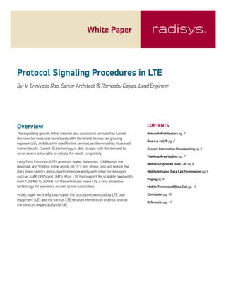 White Paper

Protocol Signaling Procedures in LTE
By: V. Srinivasa Rao, Senior Architect & Rambabu Gajula, Lead Engineer

Overview

CONTENTS

The exploding growth of the internet and associated services has fueled
the need for more and more bandwidth. Handheld devices are growing
exponentially and thus the need for the services on the move has increased
tremendously. Current 3G technology is able to cope with the demand to
some extent but unable to satisfy the needs completely.

Network Architecture pg. 2

Long Term Evolution (LTE) promises higher data rates, 100Mbps in the
downlink and 50Mbps in the uplink in LTE’s first phase, and will reduce the
data plane latency and supports interoperability with other technologies
such as GSM, GPRS and UMTS. Plus, LTE has support for scalable bandwidth,
from 1.25MHz to 20MHz. All these features make LTE a very attractive
technology for operators as well as the subscribers.
In this paper we briefly touch upon the procedures executed by LTE user
equipment (UE) and the various LTE network elements in order to provide
the services requested by the UE.

Bearers in LTE pg. 2
System Information Broadcasting pg. 3
Tracking Area Update pg. 7
Mobile­­-Originated Data Call pg. 8
Mobile Initiated Data Call Termination pg. 9
Paging pg. 9
Mobile Terminated Data Call pg. 10
Conclusion pg. 10
References pg. 11

 