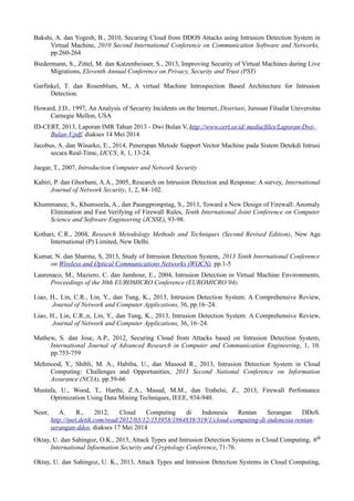 Bakshi, A. dan Yogesh, B., 2010, Securing Cloud from DDOS Attacks using Intrusion Detection System in 
Virtual Machine, 2010 Second International Conference on Communication Software and Networks, 
pp.260-264 
Biedermann, S., Zittel, M. dan Katzenbeisser, S., 2013, Improving Security of Virtual Machines during Live 
Migrations, Eleventh Annual Conference on Privacy, Security and Trust (PST) 
Garfinkel, T. dan Rosenblum, M., A virtual Machine Introspection Based Architecture for Intrusion 
Detection. 
Howard, J.D., 1997, An Analysis of Security Incidents on the Internet, Disertasi, Jurusan Filsafat Universitas 
Carnegie Mellon, USA 
ID-CERT, 2013, Laporan IMR Tahun 2013 - Dwi Bulan V, http://www.cert.or.id/ media/files/Laporan-Dwi- 
Bulan-V.pdf, diakses 14 Mei 2014 
Jacobus, A. dan Winarko, E., 2014, Penerapan Metode Support Vector Machine pada Sistem Detekdi Intrusi 
secara Real-Time, IJCCS¸ 8, 1, 13-24. 
Jaegar, T., 2007, Introduction Computer and Network Security 
Kabiri, P. dan Ghorbani, A.A., 2005, Research on Intrusion Detection and Response: A survey, International 
Journal of Network Security, 1, 2, 84–102. 
Khummanee, S., Khumseela, A., dan Paungpronpitag, S., 2013, Toward a New Design of Firewall: Anomaly 
Elimination and Fast Verifying of Firewall Rules, Tenth International Joint Conference on Computer 
Science and Software Engineering (JCSSE), 93-98. 
Kothari, C.R., 2004, Research Metodology Methods and Techniques (Second Revised Edition), New Age 
International (P) Limited, New Delhi. 
Kumar, N. dan Sharma, S, 2013, Study of Intrusion Detection System, 2013 Tenth International Conference 
on Wireless and Optical Communications Networks (WOCN), pp.1-5 
Laurenaco, M., Maziero, C. dan Jamhour, E., 2004, Intrusion Detection in Virtual Machine Environments, 
Proceedings of the 30th EUROMICRO Conference (EUROMICRO’04). 
Liao, H., Lin, C.R., Lin, Y., dan Tung, K., 2013, Intrusion Detection System: A Comprehensive Review, 
Journal of Network and Computer Applications, 36, pp.16–24. 
Liao, H., Lin, C.R.,n, Lin, Y., dan Tung, K., 2013, Intrusion Detection System: A Comprehensive Review, 
Journal of Network and Computer Applications, 36, 16–24. 
Mathew, S. dan Jose, A.P., 2012, Securing Cloud from Attacks based on Intrusion Detection System, 
International Journal of Advanced Research in Computer and Communication Engineering, 1, 10, 
pp.753-759 
Mehmood, Y., Shibli, M. A., Habiba, U., dan Masood R., 2013, Intrusion Detection System in Cloud 
Computing: Challenges and Opportunities, 2013 Second National Conference on Information 
Assurance (NCIA), pp.59-66 
Mustafa, U., Wood, T., Harthi, Z.A., Masud, M.M., dan Trabelsi, Z., 2013, Firewall Perfomance 
Optimization Using Data Mining Techniques, IEEE, 934-940. 
Noor, A. R., 2012, Cloud Computing di Indonesia Rentan Serangan DDoS. 
http://inet.detik.com/read/2012/03/12/153958/1864838/319/1/cloud-computing-di-indonesia-rentan-serangan- 
ddos, diakses 17 Mei 2014 
Oktay, U. dan Sahingoz, O.K., 2013, Attack Types and Intrusion Detection Systems in Cloud Computing, 6th 
International Infoemation Security and Cryptology Conference, 71-76. 
Oktay, U. dan Sahingoz, U. K., 2013, Attack Types and Intrusion Detection Systems in Cloud Computing, 
 
