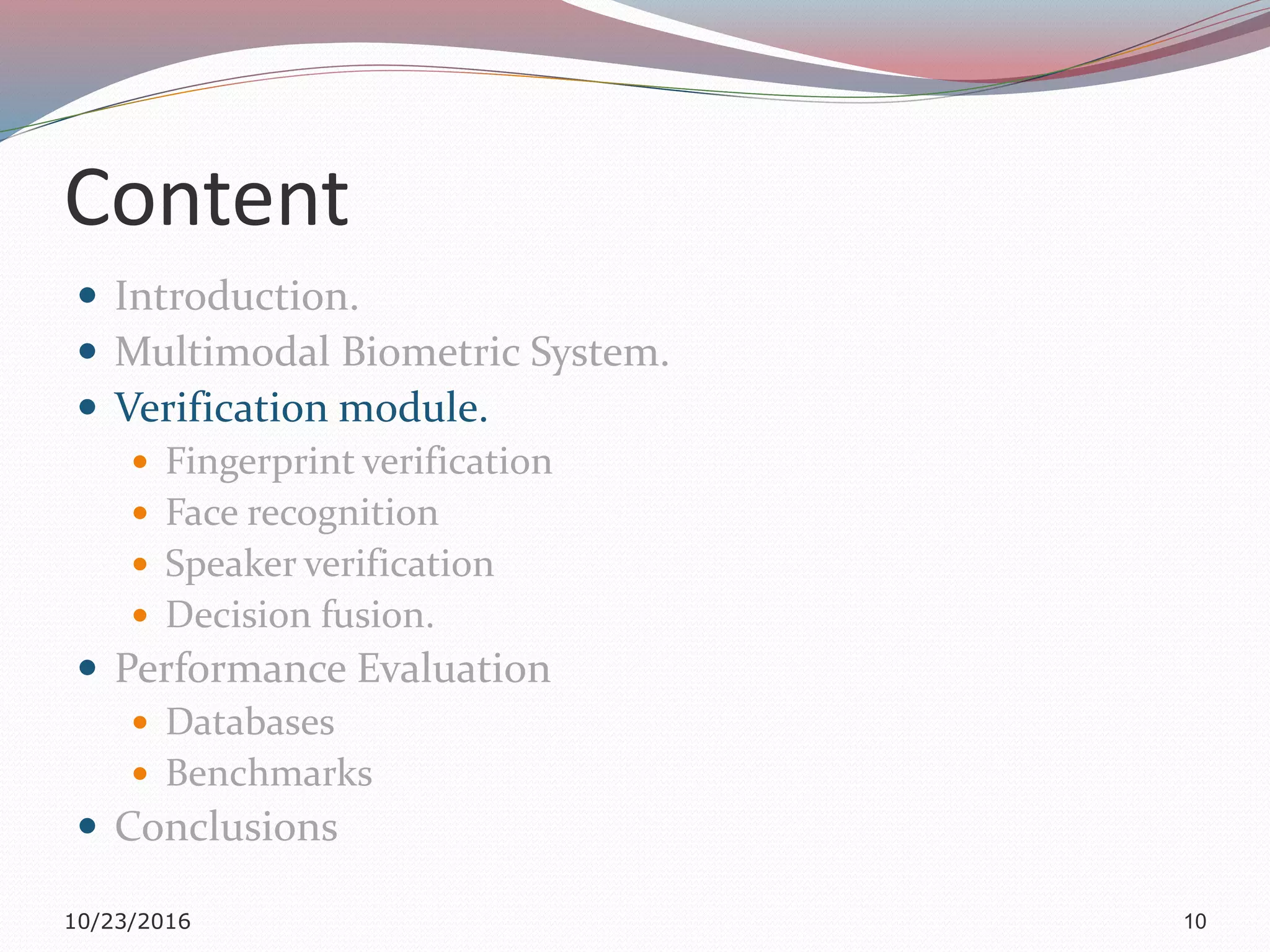 Content
 Introduction.
 Multimodal Biometric System.
 Verification module.
 Fingerprint verification
 Face recognition
 Speaker verification
 Decision fusion.
 Performance Evaluation
 Databases
 Benchmarks
 Conclusions
10/23/2016 10
 