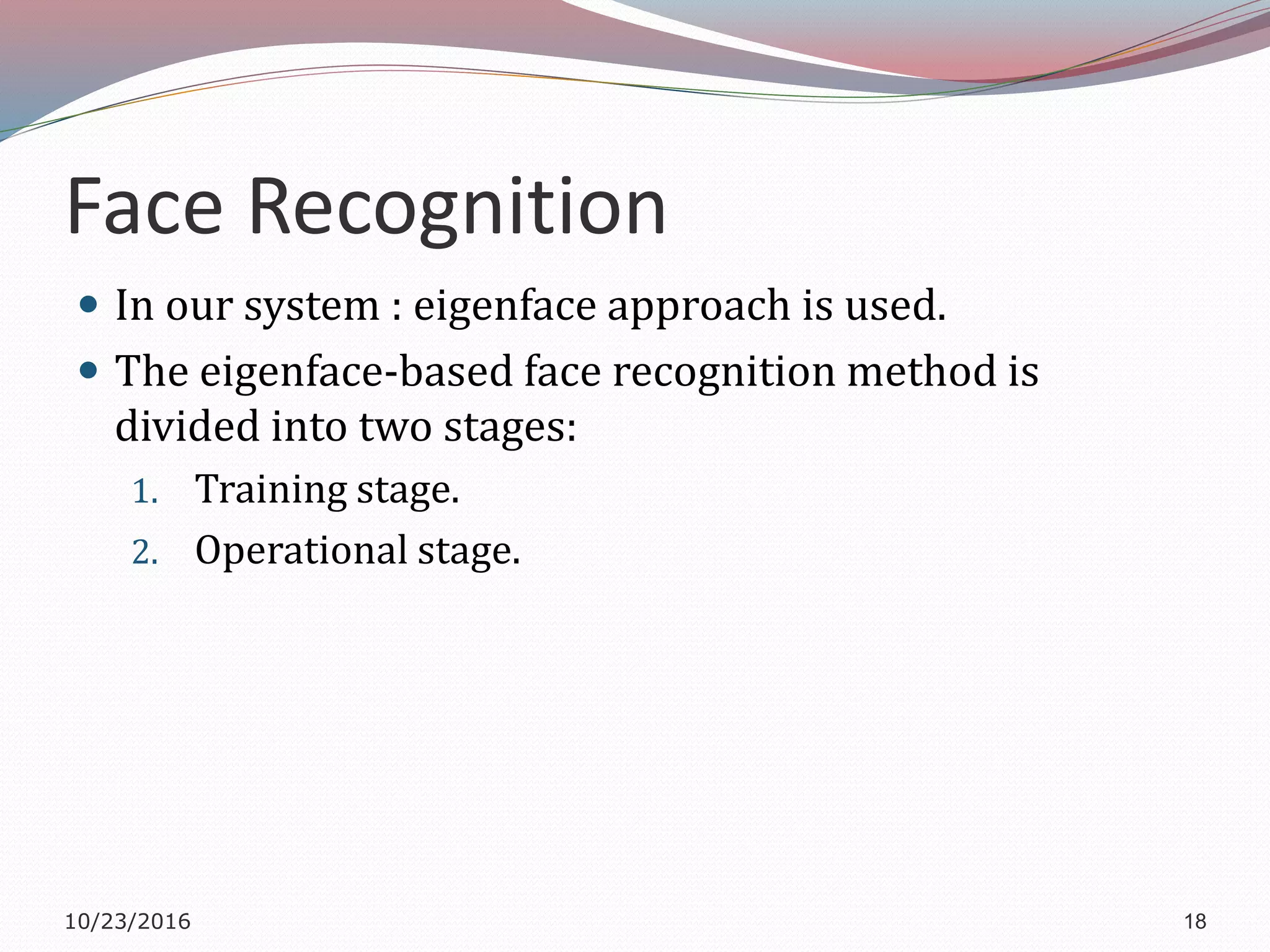 Face Recognition
 In our system : eigenface approach is used.
 The eigenface-based face recognition method is
divided into two stages:
1. Training stage.
2. Operational stage.
10/23/2016 18
 