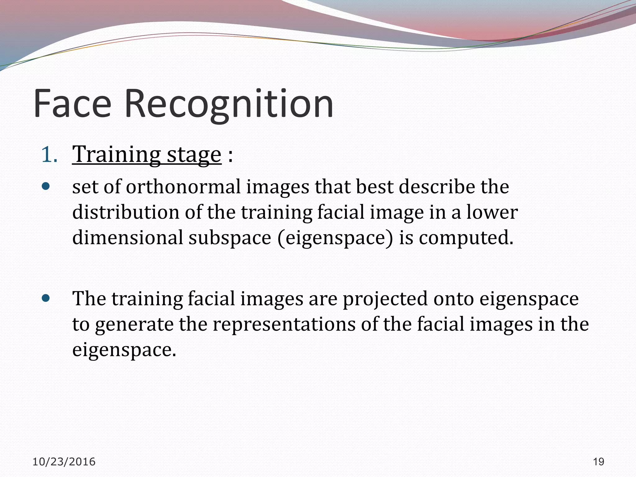 Face Recognition
1. Training stage :
 set of orthonormal images that best describe the
distribution of the training facial image in a lower
dimensional subspace (eigenspace) is computed.
 The training facial images are projected onto eigenspace
to generate the representations of the facial images in the
eigenspace.
10/23/2016 19
 